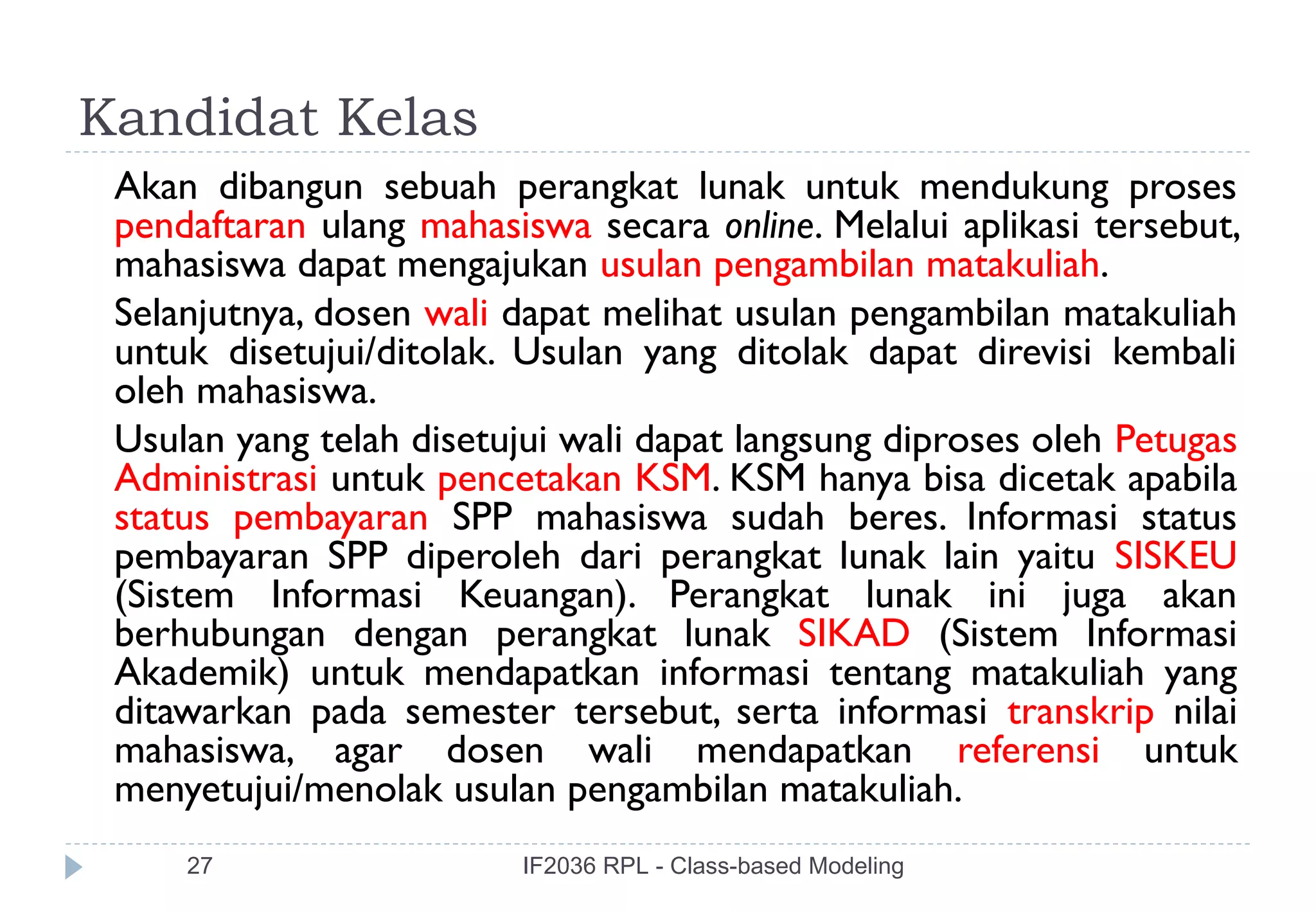 Kandidat Kelas
 Akan dibangun sebuah perangkat lunak untuk mendukung proses
 pendaftaran ulang mahasiswa secara online. Melalui aplikasi tersebut,
 mahasiswa dapat mengajukan usulan pengambilan matakuliah.
 Selanjutnya, dosen wali dapat melihat usulan pengambilan matakuliah
 untuk disetujui/ditolak. Usulan yang ditolak dapat direvisi kembali
 oleh mahasiswa.
 Usulan yang telah disetujui wali dapat langsung diproses oleh Petugas
 Administrasi untuk pencetakan KSM. KSM hanya bisa dicetak apabila
 status pembayaran SPP mahasiswa sudah beres. Informasi status
 pembayaran SPP diperoleh dari perangkat lunak lain yaitu SISKEU
 (Sistem Informasi Keuangan). Perangkat lunak ini juga akan
 berhubungan dengan perangkat lunak SIKAD (Sistem Informasi
 Akademik) untuk mendapatkan informasi tentang matakuliah yang
 ditawarkan pada semester tersebut, serta informasi transkrip nilai
 mahasiswa, agar dosen wali mendapatkan referensi untuk
 menyetujui/menolak usulan pengambilan matakuliah.
     27                  IF2036 RPL - Class-based Modeling
 