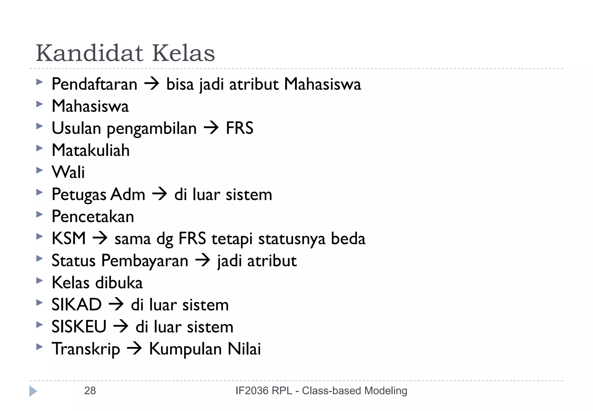 Kandidat Kelas
   Pendaftaran  bisa jadi atribut Mahasiswa
   Mahasiswa
   Usulan pengambilan  FRS
   Matakuliah
   Wali
   Petugas Adm  di luar sistem
   Pencetakan
   KSM  sama dg FRS tetapi statusnya beda
   Status Pembayaran  jadi atribut
   Kelas dibuka
   SIKAD  di luar sistem
   SISKEU  di luar sistem
   Transkrip  Kumpulan Nilai

        28                 IF2036 RPL - Class-based Modeling
 