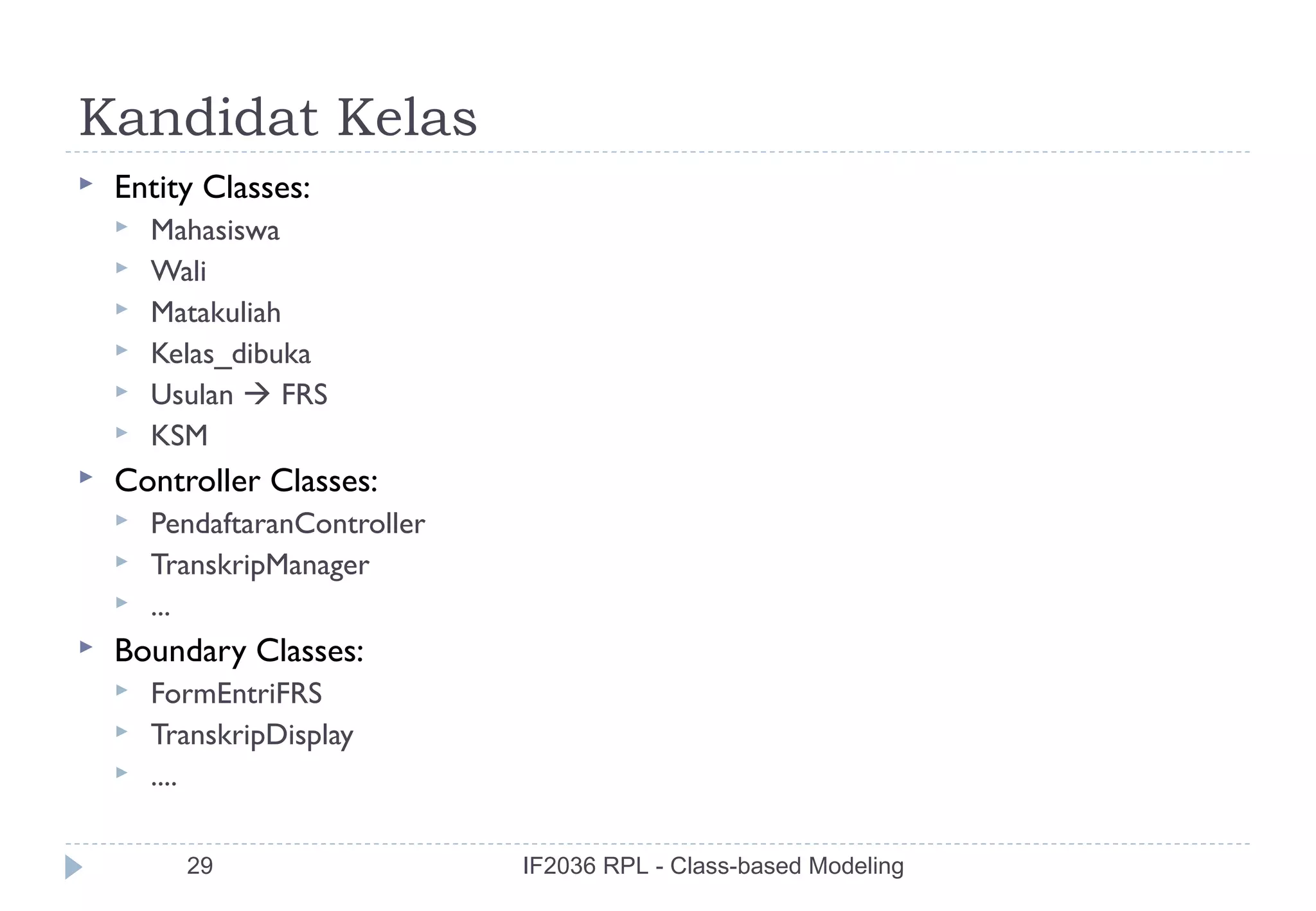 Kandidat Kelas
   Entity Classes:
       Mahasiswa
       Wali
       Matakuliah
       Kelas_dibuka
       Usulan  FRS
       KSM
   Controller Classes:
       PendaftaranController
       TranskripManager
       ...
   Boundary Classes:
       FormEntriFRS
       TranskripDisplay
       ....

          29                    IF2036 RPL - Class-based Modeling
 