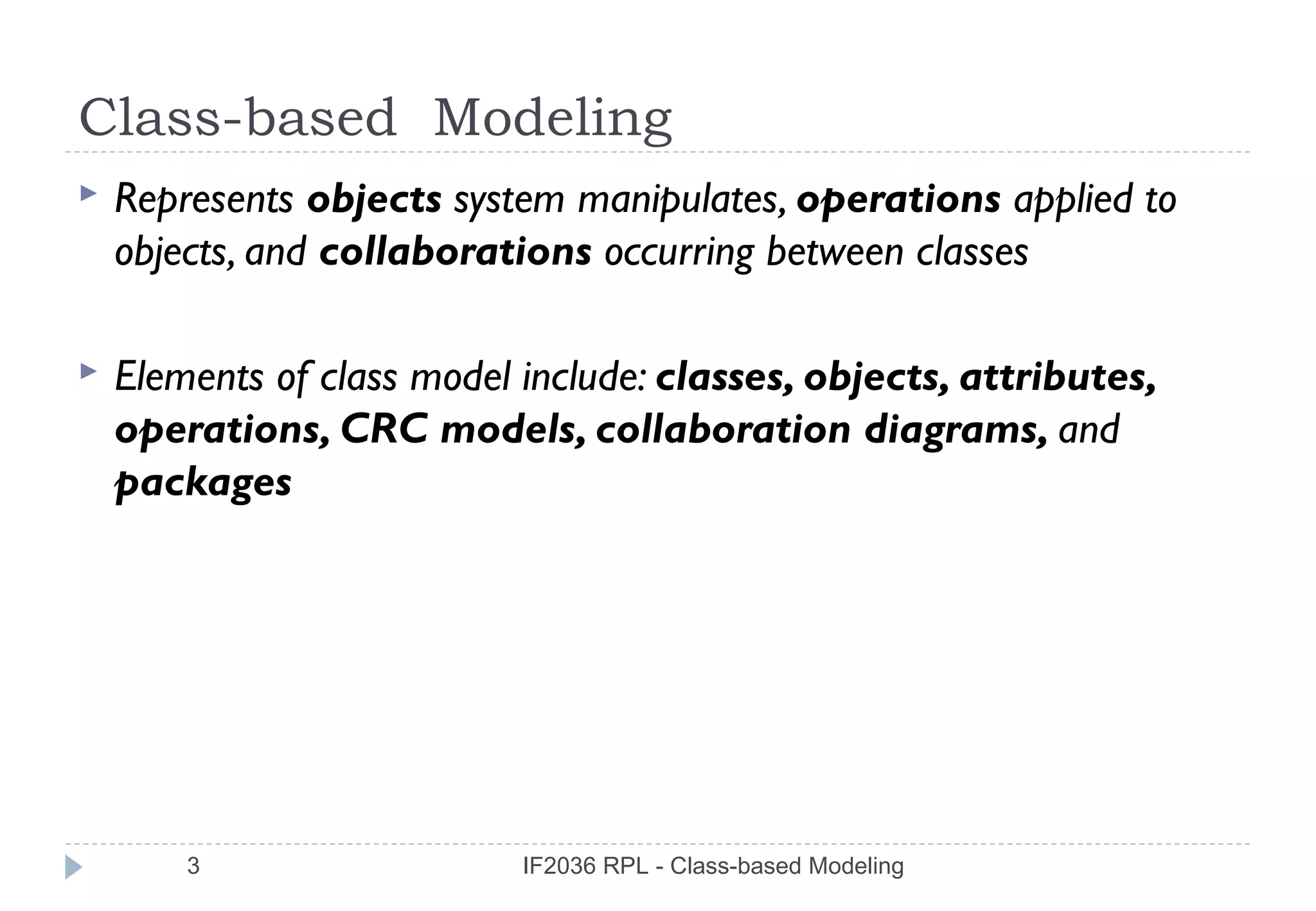 Class-based Modeling
   Represents objects system manipulates, operations applied to
    objects, and collaborations occurring between classes

   Elements of class model include: classes, objects, attributes,
    operations, CRC models, collaboration diagrams, and
    packages




        3                   IF2036 RPL - Class-based Modeling
 