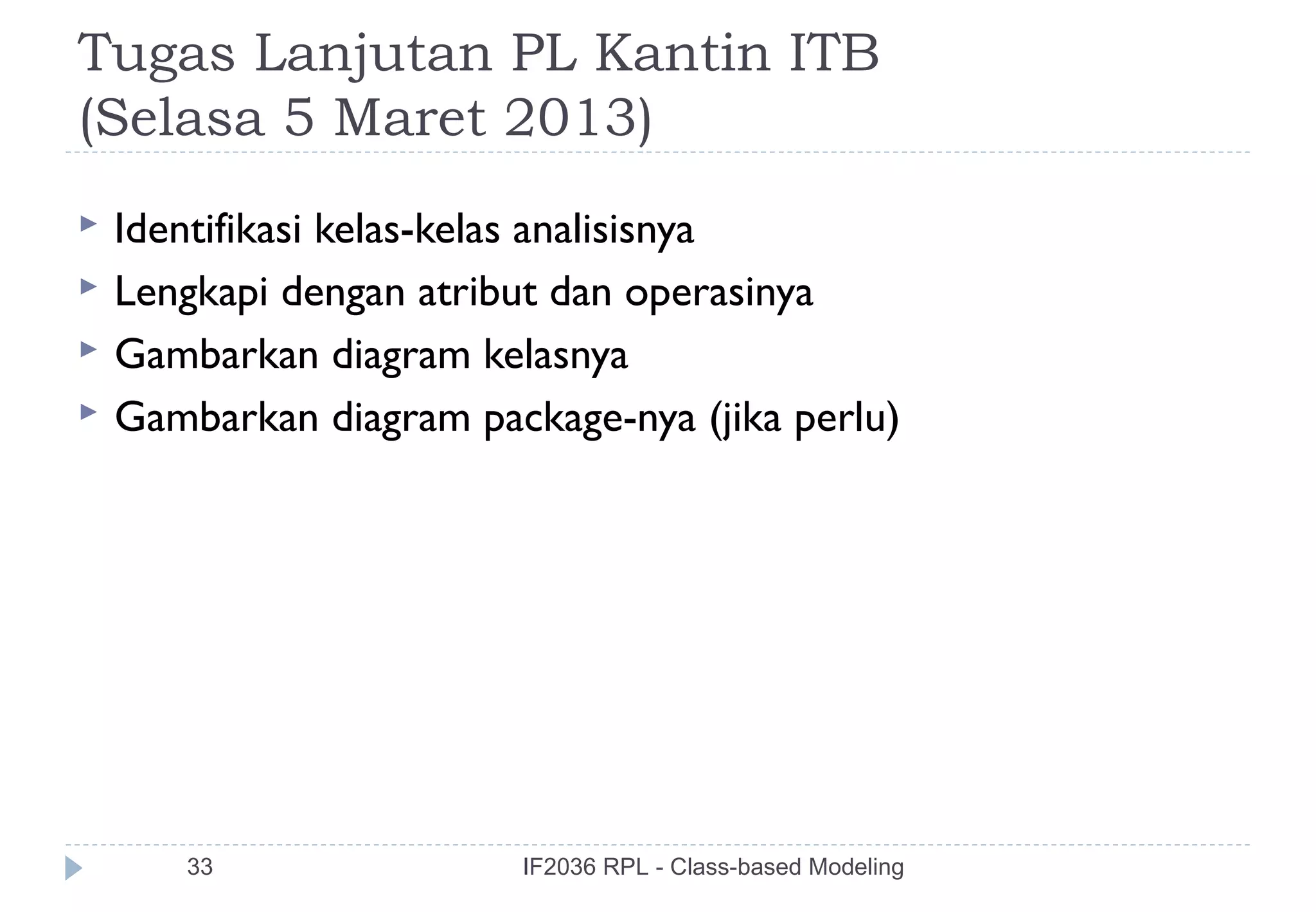 Tugas Lanjutan PL Kantin ITB
(Selasa 5 Maret 2013)
   Identifikasi kelas-kelas analisisnya
   Lengkapi dengan atribut dan operasinya
   Gambarkan diagram kelasnya
   Gambarkan diagram package-nya (jika perlu)




       33                IF2036 RPL - Class-based Modeling
 