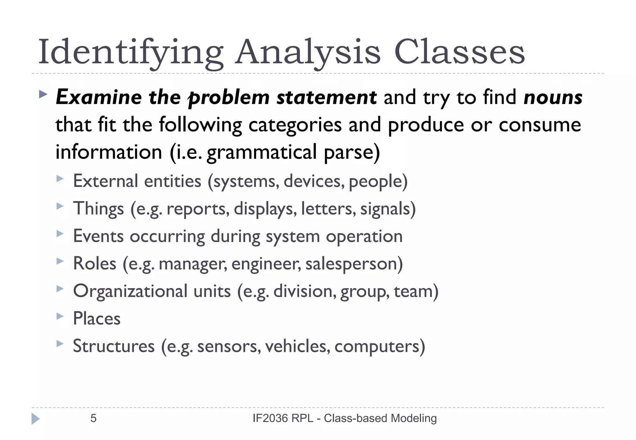 Identifying Analysis Classes
   Examine the problem statement and try to find nouns
    that fit the following categories and produce or consume
    information (i.e. grammatical parse)
       External entities (systems, devices, people)
       Things (e.g. reports, displays, letters, signals)
       Events occurring during system operation
       Roles (e.g. manager, engineer, salesperson)
       Organizational units (e.g. division, group, team)
       Places
       Structures (e.g. sensors, vehicles, computers)


          5                     IF2036 RPL - Class-based Modeling
 
