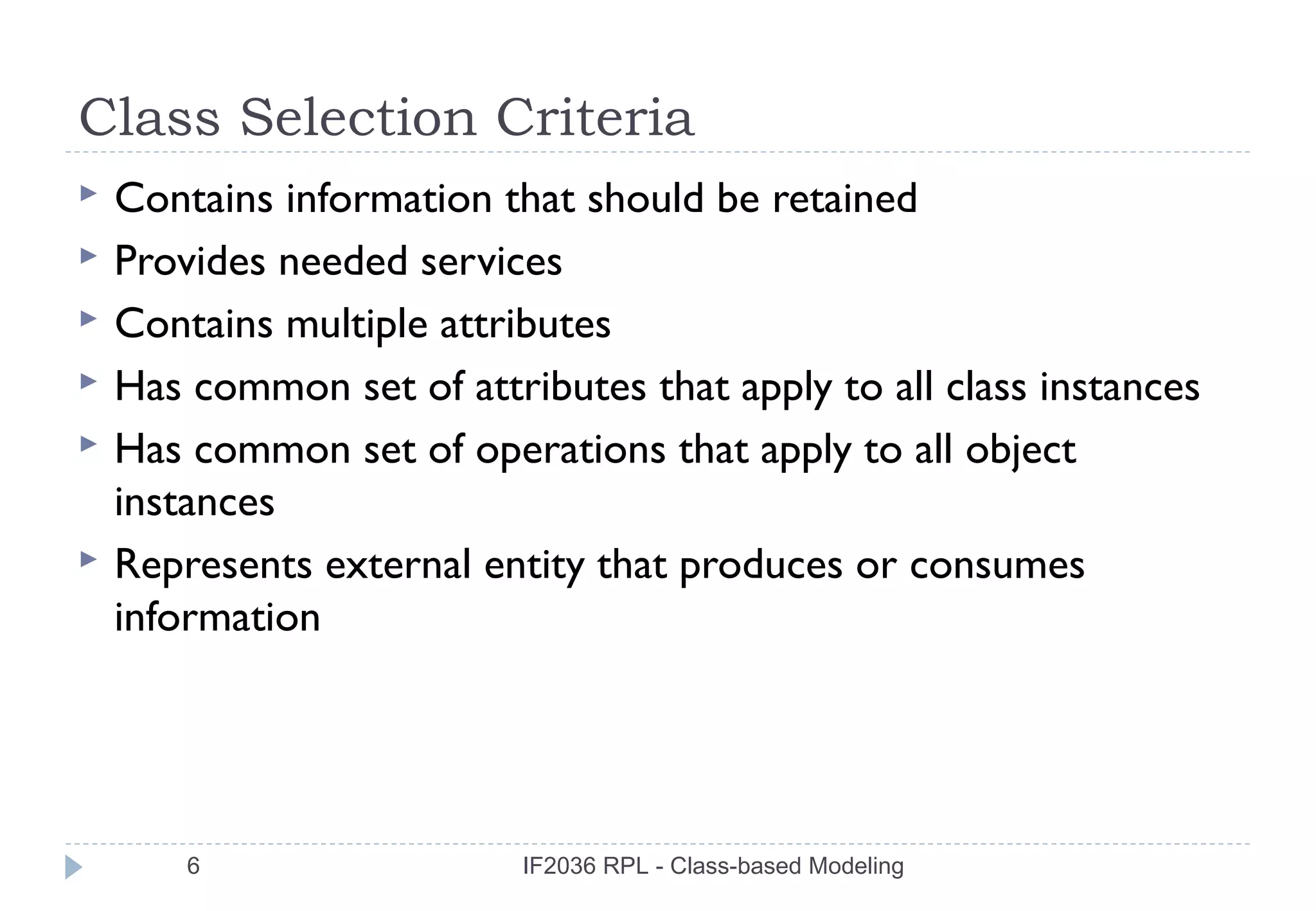 Class Selection Criteria
   Contains information that should be retained
   Provides needed services
   Contains multiple attributes
   Has common set of attributes that apply to all class instances
   Has common set of operations that apply to all object
    instances
   Represents external entity that produces or consumes
    information




        6                  IF2036 RPL - Class-based Modeling
 