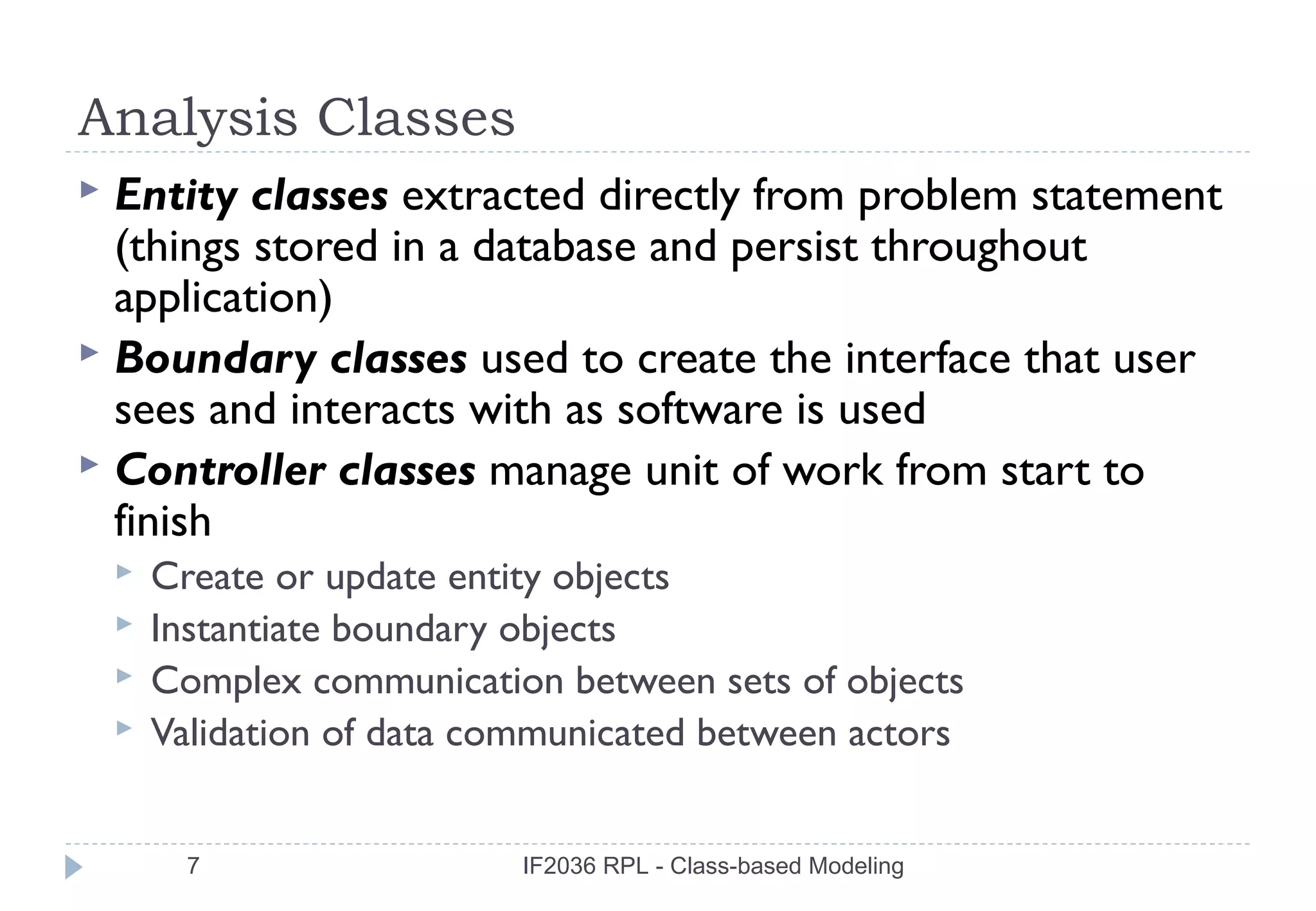 Analysis Classes
 Entity classes extracted directly from problem statement
  (things stored in a database and persist throughout
  application)
 Boundary classes used to create the interface that user
  sees and interacts with as software is used
 Controller classes manage unit of work from start to
  finish
       Create or update entity objects
       Instantiate boundary objects
       Complex communication between sets of objects
       Validation of data communicated between actors


          7                  IF2036 RPL - Class-based Modeling
 