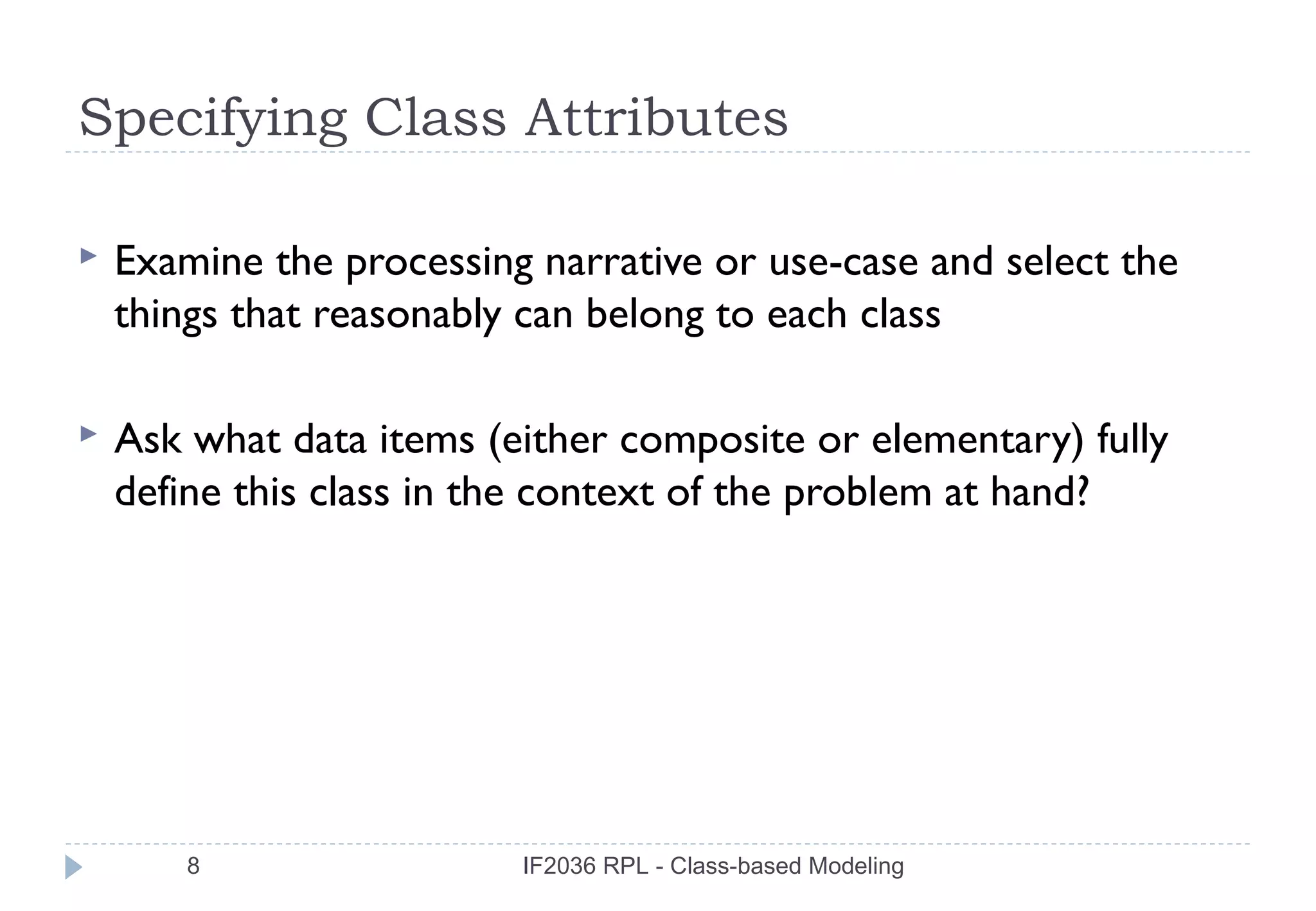 Specifying Class Attributes

   Examine the processing narrative or use-case and select the
    things that reasonably can belong to each class

   Ask what data items (either composite or elementary) fully
    define this class in the context of the problem at hand?




        8                 IF2036 RPL - Class-based Modeling
 