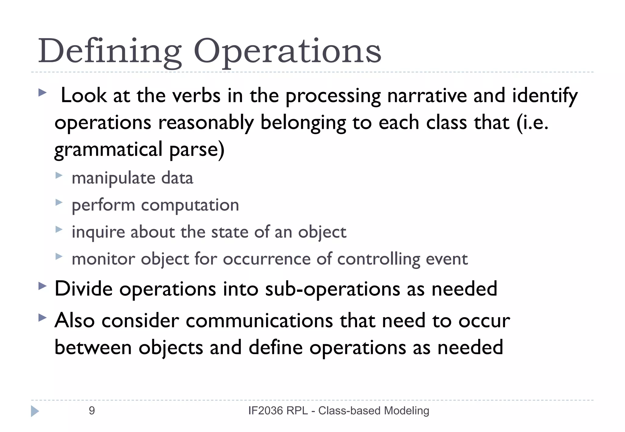 Defining Operations
    Look at the verbs in the processing narrative and identify
    operations reasonably belonging to each class that (i.e.
    grammatical parse)
       manipulate data
       perform computation
       inquire about the state of an object
       monitor object for occurrence of controlling event
 Divide operations into sub-operations as needed
 Also consider communications that need to occur
  between objects and define operations as needed

          9                   IF2036 RPL - Class-based Modeling
 