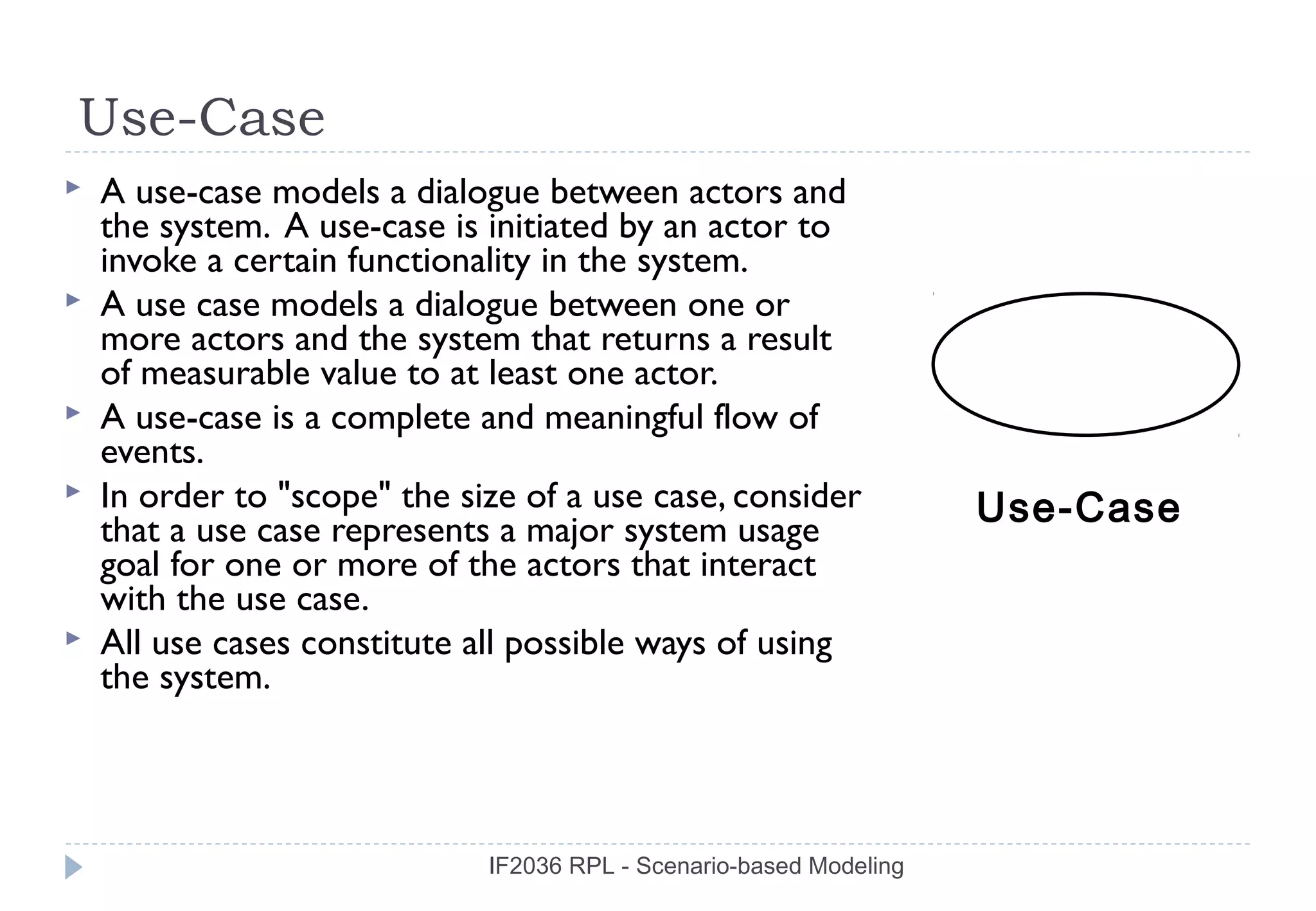 Use-Case
   A use-case models a dialogue between actors and
    the system. A use-case is initiated by an actor to
    invoke a certain functionality in the system.
   A use case models a dialogue between one or
    more actors and the system that returns a result
    of measurable value to at least one actor.
   A use-case is a complete and meaningful flow of
    events.
   In order to "scope" the size of a use case, consider             Use-Case
    that a use case represents a major system usage
    goal for one or more of the actors that interact
    with the use case.
   All use cases constitute all possible ways of using
    the system.



                              IF2036 RPL - Scenario-based Modeling
 
