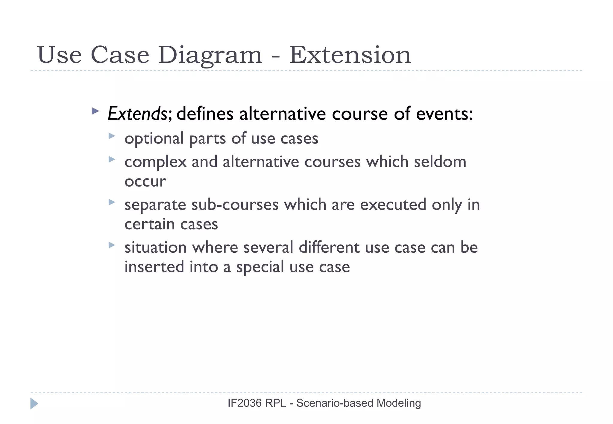 Use Case Diagram - Extension

       Extends; defines alternative course of events:
           optional parts of use cases
           complex and alternative courses which seldom
            occur
           separate sub-courses which are executed only in
            certain cases
           situation where several different use case can be
            inserted into a special use case




                          IF2036 RPL - Scenario-based Modeling
 