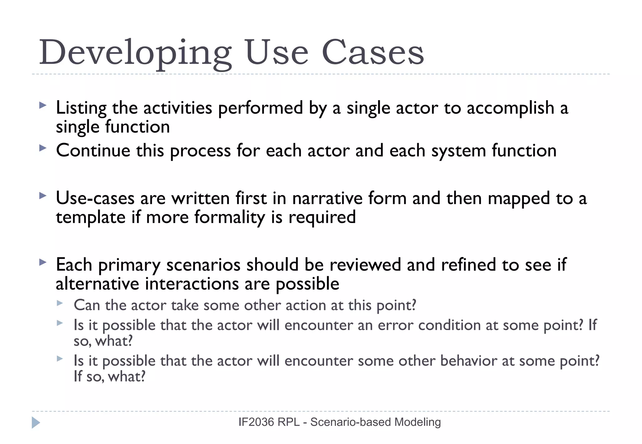 Developing Use Cases
   Listing the activities performed by a single actor to accomplish a
    single function
   Continue this process for each actor and each system function

   Use-cases are written first in narrative form and then mapped to a
    template if more formality is required

   Each primary scenarios should be reviewed and refined to see if
    alternative interactions are possible
       Can the actor take some other action at this point?
       Is it possible that the actor will encounter an error condition at some point? If
        so, what?
       Is it possible that the actor will encounter some other behavior at some point?
        If so, what?

                                 IF2036 RPL - Scenario-based Modeling
 