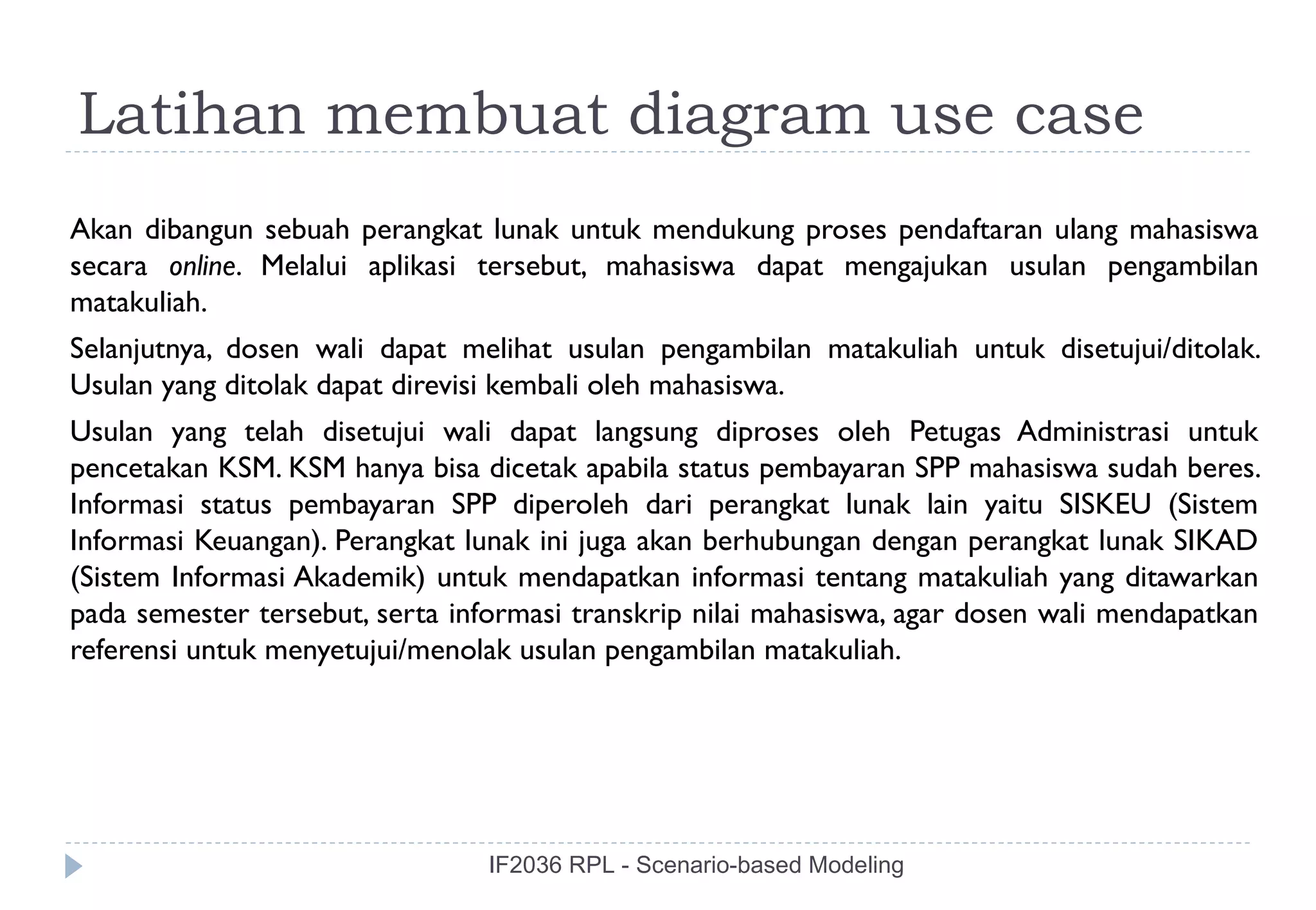 Latihan membuat diagram use case
Akan dibangun sebuah perangkat lunak untuk mendukung proses pendaftaran ulang mahasiswa
secara online. Melalui aplikasi tersebut, mahasiswa dapat mengajukan usulan pengambilan
matakuliah.
Selanjutnya, dosen wali dapat melihat usulan pengambilan matakuliah untuk disetujui/ditolak.
Usulan yang ditolak dapat direvisi kembali oleh mahasiswa.
Usulan yang telah disetujui wali dapat langsung diproses oleh Petugas Administrasi untuk
pencetakan KSM. KSM hanya bisa dicetak apabila status pembayaran SPP mahasiswa sudah beres.
Informasi status pembayaran SPP diperoleh dari perangkat lunak lain yaitu SISKEU (Sistem
Informasi Keuangan). Perangkat lunak ini juga akan berhubungan dengan perangkat lunak SIKAD
(Sistem Informasi Akademik) untuk mendapatkan informasi tentang matakuliah yang ditawarkan
pada semester tersebut, serta informasi transkrip nilai mahasiswa, agar dosen wali mendapatkan
referensi untuk menyetujui/menolak usulan pengambilan matakuliah.




                                 IF2036 RPL - Scenario-based Modeling
 