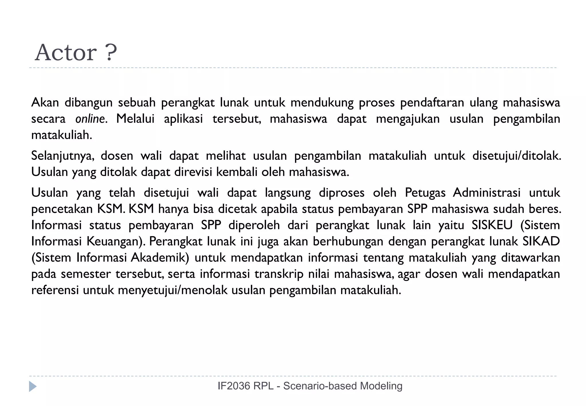 Actor ?
Akan dibangun sebuah perangkat lunak untuk mendukung proses pendaftaran ulang mahasiswa
secara online. Melalui aplikasi tersebut, mahasiswa dapat mengajukan usulan pengambilan
matakuliah.
Selanjutnya, dosen wali dapat melihat usulan pengambilan matakuliah untuk disetujui/ditolak.
Usulan yang ditolak dapat direvisi kembali oleh mahasiswa.
Usulan yang telah disetujui wali dapat langsung diproses oleh Petugas Administrasi untuk
pencetakan KSM. KSM hanya bisa dicetak apabila status pembayaran SPP mahasiswa sudah beres.
Informasi status pembayaran SPP diperoleh dari perangkat lunak lain yaitu SISKEU (Sistem
Informasi Keuangan). Perangkat lunak ini juga akan berhubungan dengan perangkat lunak SIKAD
(Sistem Informasi Akademik) untuk mendapatkan informasi tentang matakuliah yang ditawarkan
pada semester tersebut, serta informasi transkrip nilai mahasiswa, agar dosen wali mendapatkan
referensi untuk menyetujui/menolak usulan pengambilan matakuliah.




                                 IF2036 RPL - Scenario-based Modeling
 