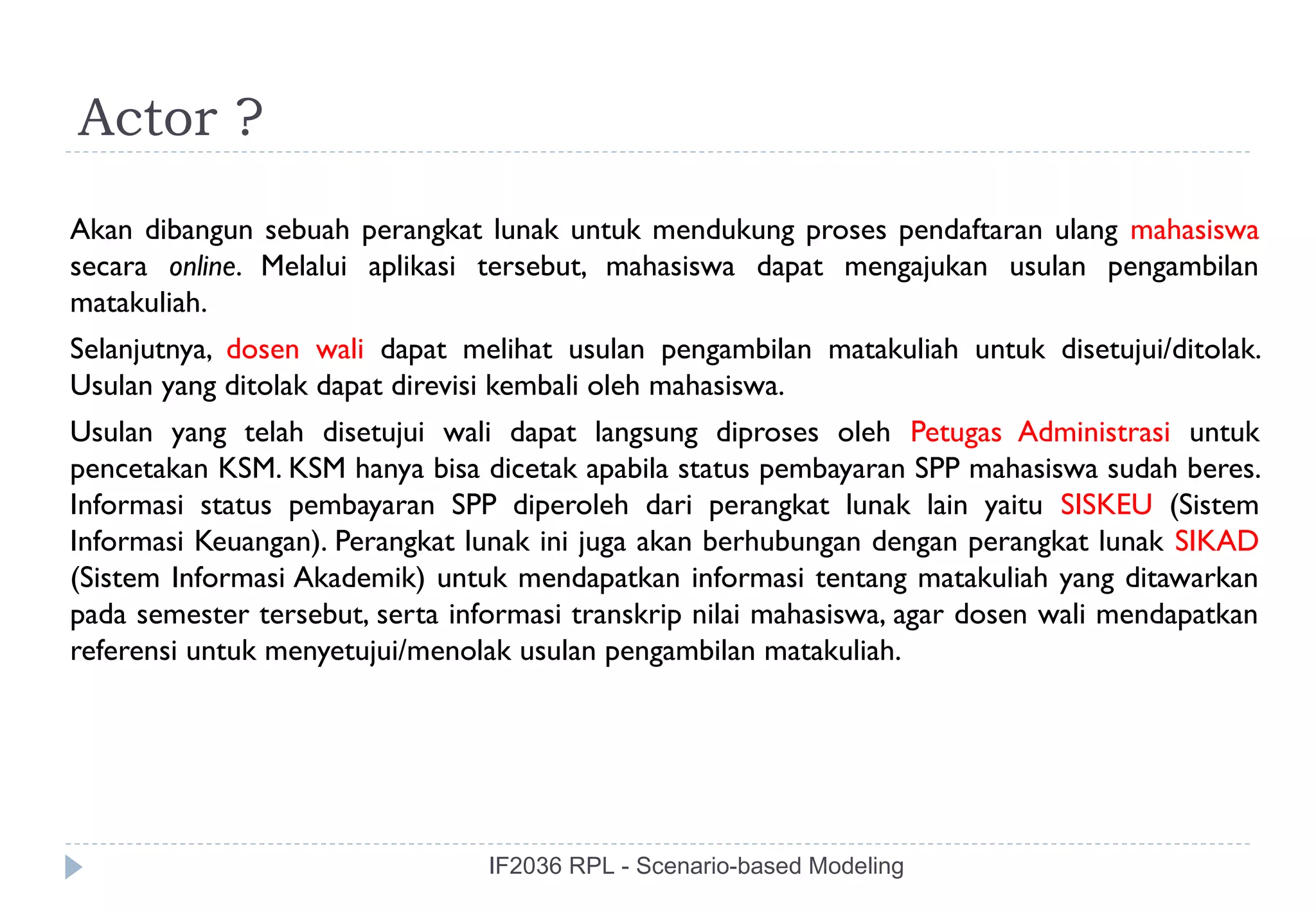 Actor ?
Akan dibangun sebuah perangkat lunak untuk mendukung proses pendaftaran ulang mahasiswa
secara online. Melalui aplikasi tersebut, mahasiswa dapat mengajukan usulan pengambilan
matakuliah.
Selanjutnya, dosen wali dapat melihat usulan pengambilan matakuliah untuk disetujui/ditolak.
Usulan yang ditolak dapat direvisi kembali oleh mahasiswa.
Usulan yang telah disetujui wali dapat langsung diproses oleh Petugas Administrasi untuk
pencetakan KSM. KSM hanya bisa dicetak apabila status pembayaran SPP mahasiswa sudah beres.
Informasi status pembayaran SPP diperoleh dari perangkat lunak lain yaitu SISKEU (Sistem
Informasi Keuangan). Perangkat lunak ini juga akan berhubungan dengan perangkat lunak SIKAD
(Sistem Informasi Akademik) untuk mendapatkan informasi tentang matakuliah yang ditawarkan
pada semester tersebut, serta informasi transkrip nilai mahasiswa, agar dosen wali mendapatkan
referensi untuk menyetujui/menolak usulan pengambilan matakuliah.




                                 IF2036 RPL - Scenario-based Modeling
 