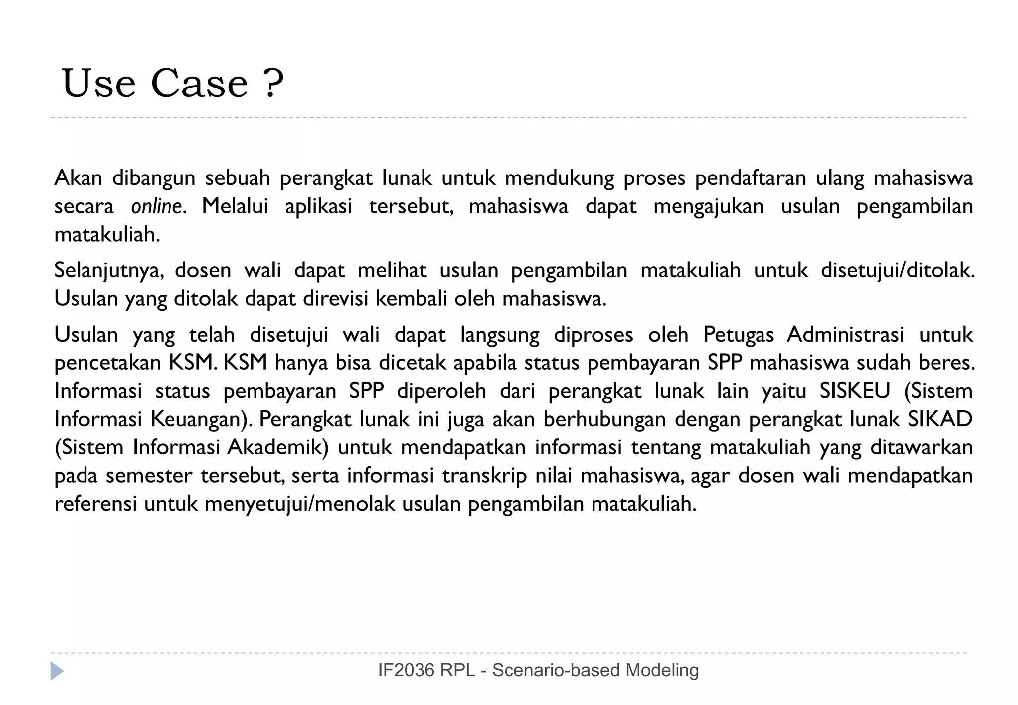 Use Case ?

Akan dibangun sebuah perangkat lunak untuk mendukung proses pendaftaran ulang mahasiswa
secara online. Melalui aplikasi tersebut, mahasiswa dapat mengajukan usulan pengambilan
matakuliah.
Selanjutnya, dosen wali dapat melihat usulan pengambilan matakuliah untuk disetujui/ditolak.
Usulan yang ditolak dapat direvisi kembali oleh mahasiswa.
Usulan yang telah disetujui wali dapat langsung diproses oleh Petugas Administrasi untuk
pencetakan KSM. KSM hanya bisa dicetak apabila status pembayaran SPP mahasiswa sudah beres.
Informasi status pembayaran SPP diperoleh dari perangkat lunak lain yaitu SISKEU (Sistem
Informasi Keuangan). Perangkat lunak ini juga akan berhubungan dengan perangkat lunak SIKAD
(Sistem Informasi Akademik) untuk mendapatkan informasi tentang matakuliah yang ditawarkan
pada semester tersebut, serta informasi transkrip nilai mahasiswa, agar dosen wali mendapatkan
referensi untuk menyetujui/menolak usulan pengambilan matakuliah.




                                 IF2036 RPL - Scenario-based Modeling
 