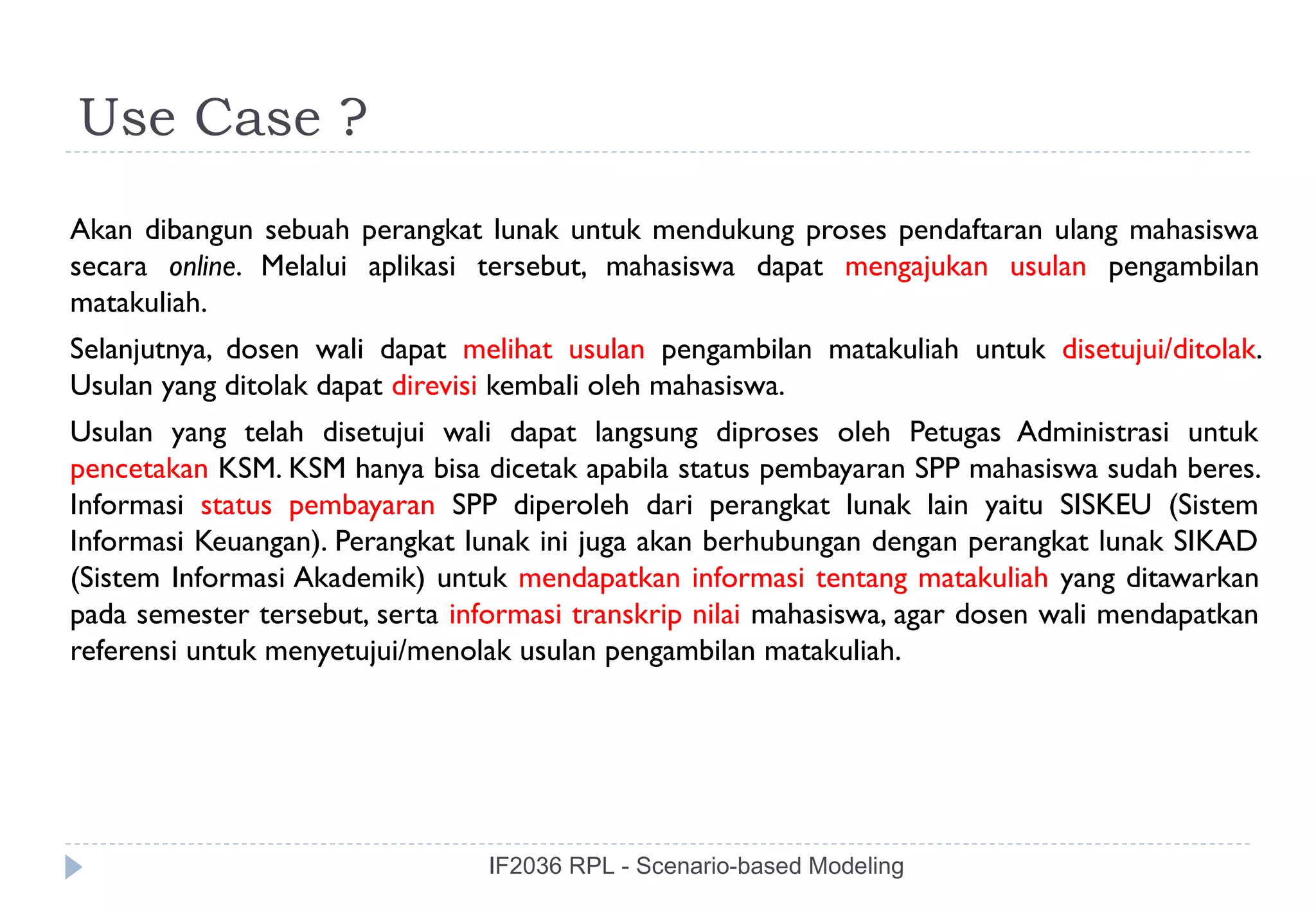 Use Case ?
Akan dibangun sebuah perangkat lunak untuk mendukung proses pendaftaran ulang mahasiswa
secara online. Melalui aplikasi tersebut, mahasiswa dapat mengajukan usulan pengambilan
matakuliah.
Selanjutnya, dosen wali dapat melihat usulan pengambilan matakuliah untuk disetujui/ditolak.
Usulan yang ditolak dapat direvisi kembali oleh mahasiswa.
Usulan yang telah disetujui wali dapat langsung diproses oleh Petugas Administrasi untuk
pencetakan KSM. KSM hanya bisa dicetak apabila status pembayaran SPP mahasiswa sudah beres.
Informasi status pembayaran SPP diperoleh dari perangkat lunak lain yaitu SISKEU (Sistem
Informasi Keuangan). Perangkat lunak ini juga akan berhubungan dengan perangkat lunak SIKAD
(Sistem Informasi Akademik) untuk mendapatkan informasi tentang matakuliah yang ditawarkan
pada semester tersebut, serta informasi transkrip nilai mahasiswa, agar dosen wali mendapatkan
referensi untuk menyetujui/menolak usulan pengambilan matakuliah.




                                 IF2036 RPL - Scenario-based Modeling
 