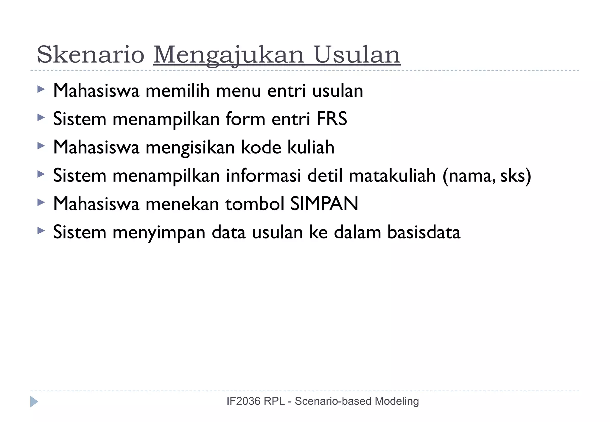 Skenario Mengajukan Usulan
   Mahasiswa memilih menu entri usulan
   Sistem menampilkan form entri FRS
   Mahasiswa mengisikan kode kuliah
   Sistem menampilkan informasi detil matakuliah (nama, sks)
   Mahasiswa menekan tombol SIMPAN
   Sistem menyimpan data usulan ke dalam basisdata




                        IF2036 RPL - Scenario-based Modeling
 