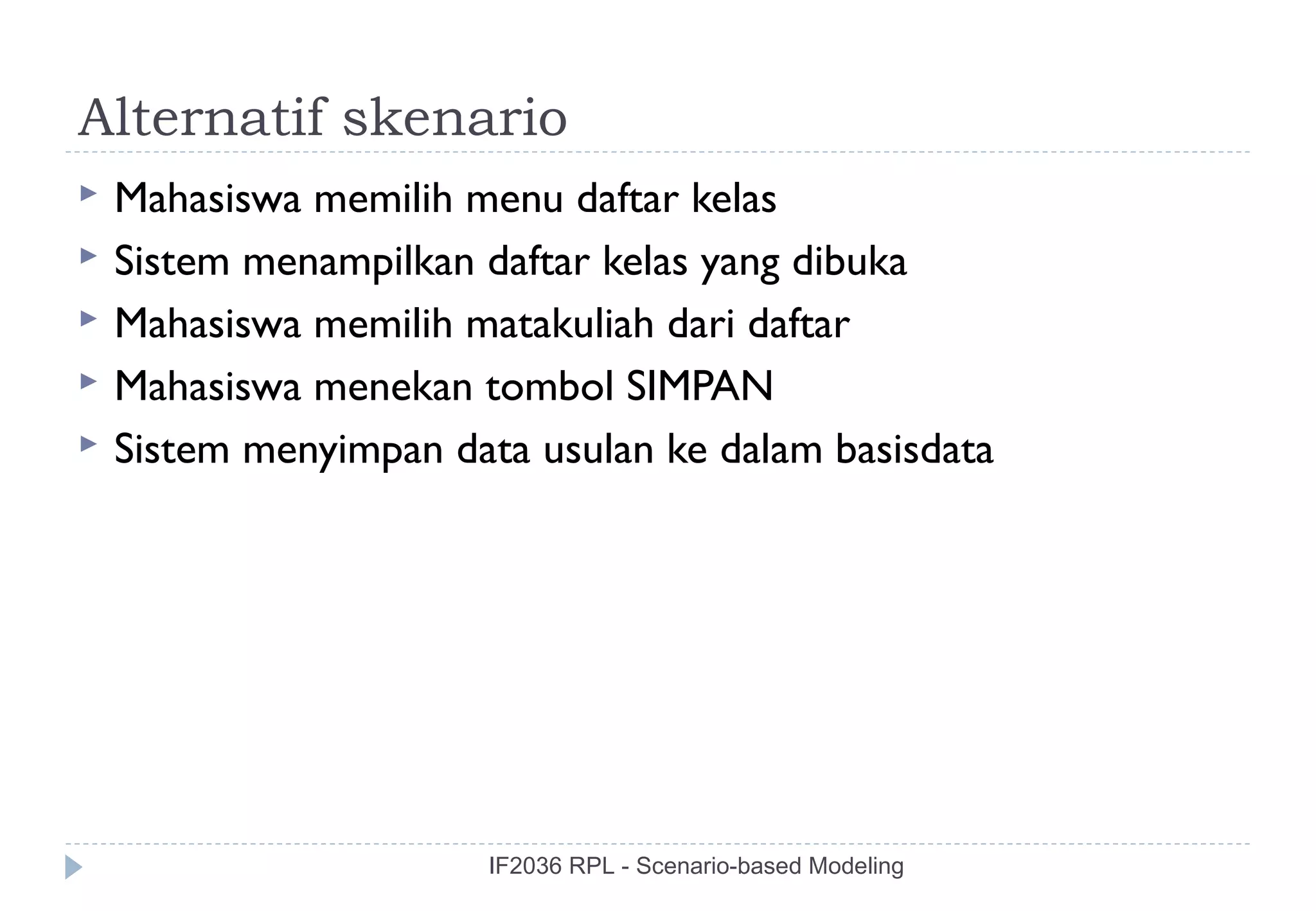 Alternatif skenario
   Mahasiswa memilih menu daftar kelas
   Sistem menampilkan daftar kelas yang dibuka
   Mahasiswa memilih matakuliah dari daftar
   Mahasiswa menekan tombol SIMPAN
   Sistem menyimpan data usulan ke dalam basisdata




                       IF2036 RPL - Scenario-based Modeling
 