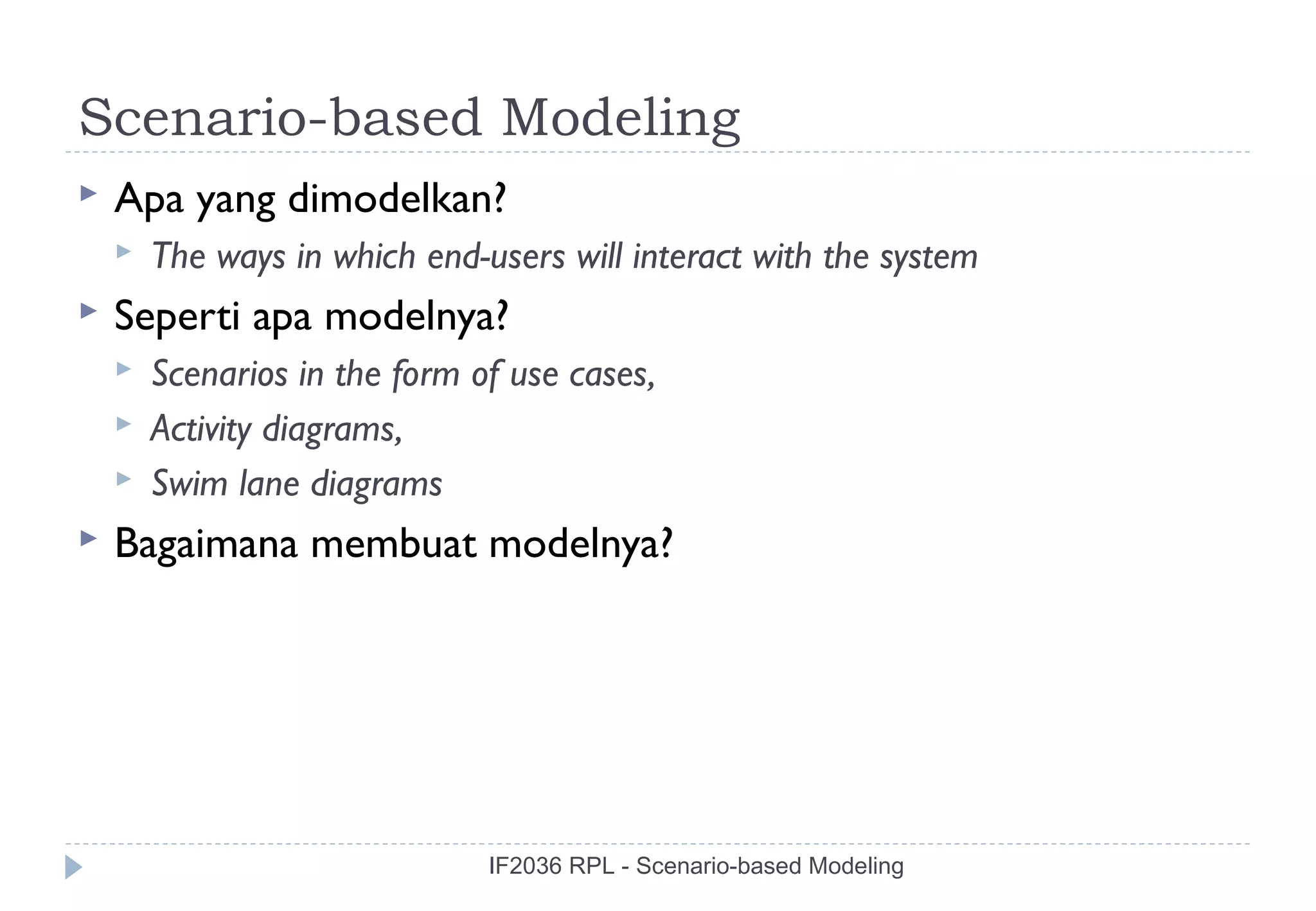 Scenario-based Modeling
   Apa yang dimodelkan?
       The ways in which end-users will interact with the system
   Seperti apa modelnya?
       Scenarios in the form of use cases,
       Activity diagrams,
       Swim lane diagrams
   Bagaimana membuat modelnya?




                               IF2036 RPL - Scenario-based Modeling
 
