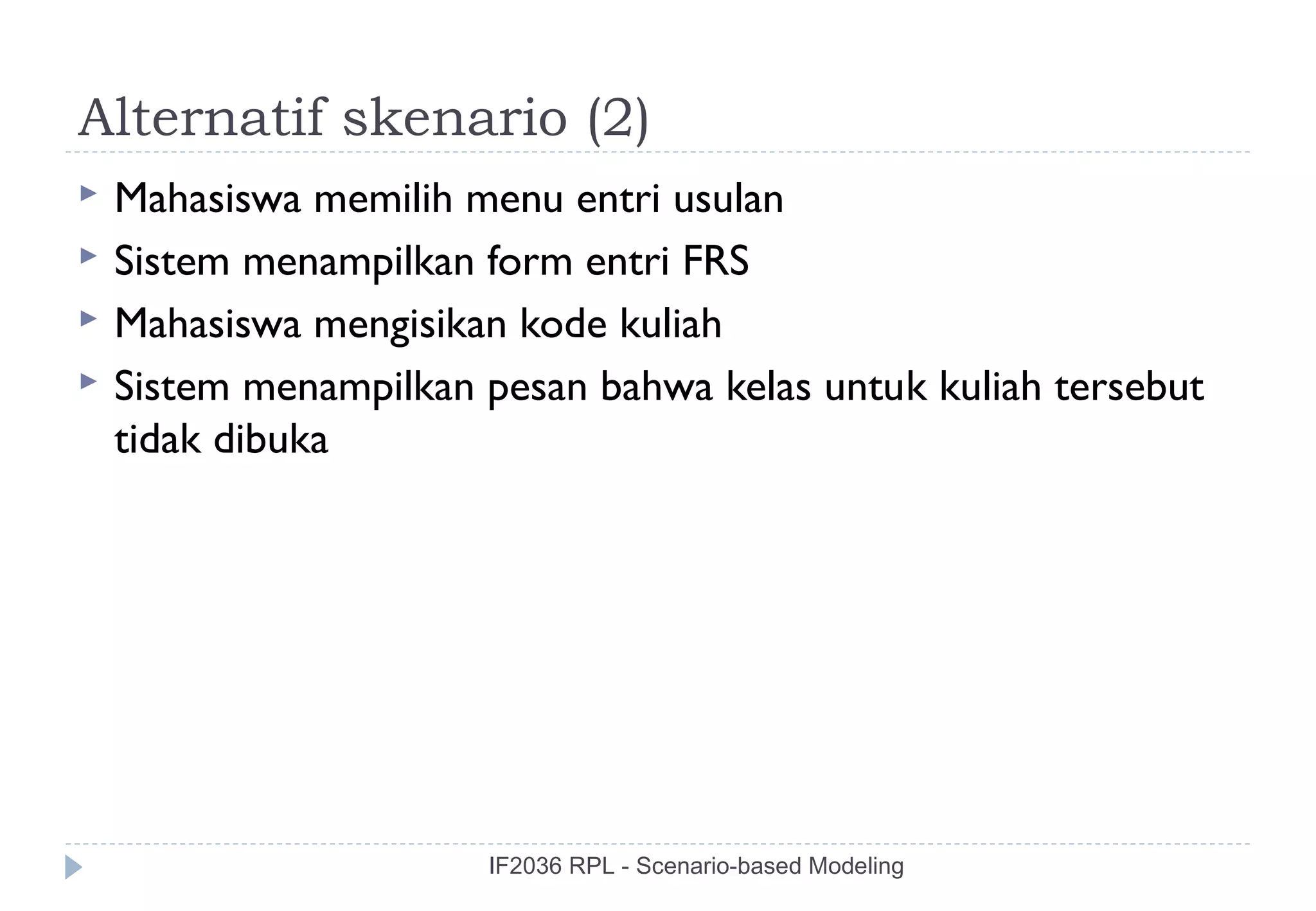 Alternatif skenario (2)
   Mahasiswa memilih menu entri usulan
   Sistem menampilkan form entri FRS
   Mahasiswa mengisikan kode kuliah
   Sistem menampilkan pesan bahwa kelas untuk kuliah tersebut
    tidak dibuka




                       IF2036 RPL - Scenario-based Modeling
 