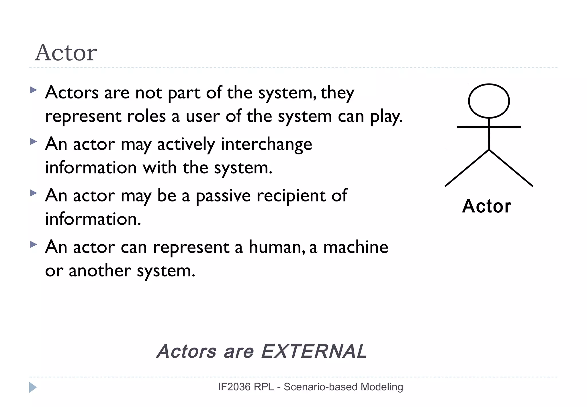 Actor
   Actors are not part of the system, they
    represent roles a user of the system can play.
   An actor may actively interchange
    information with the system.
   An actor may be a passive recipient of
                                                                 Actor
    information.
   An actor can represent a human, a machine
    or another system.



                  Actors are EXTERNAL
                          IF2036 RPL - Scenario-based Modeling
 