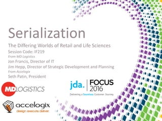 Serialization
The Differing Worlds of Retail and Life Sciences
Session Code: IF219
From MD Logistics
Jon Francis, Director of IT
Jim Hepp, Director of Strategic Development and Planning
From Accelogix
Seth Patin, President
 