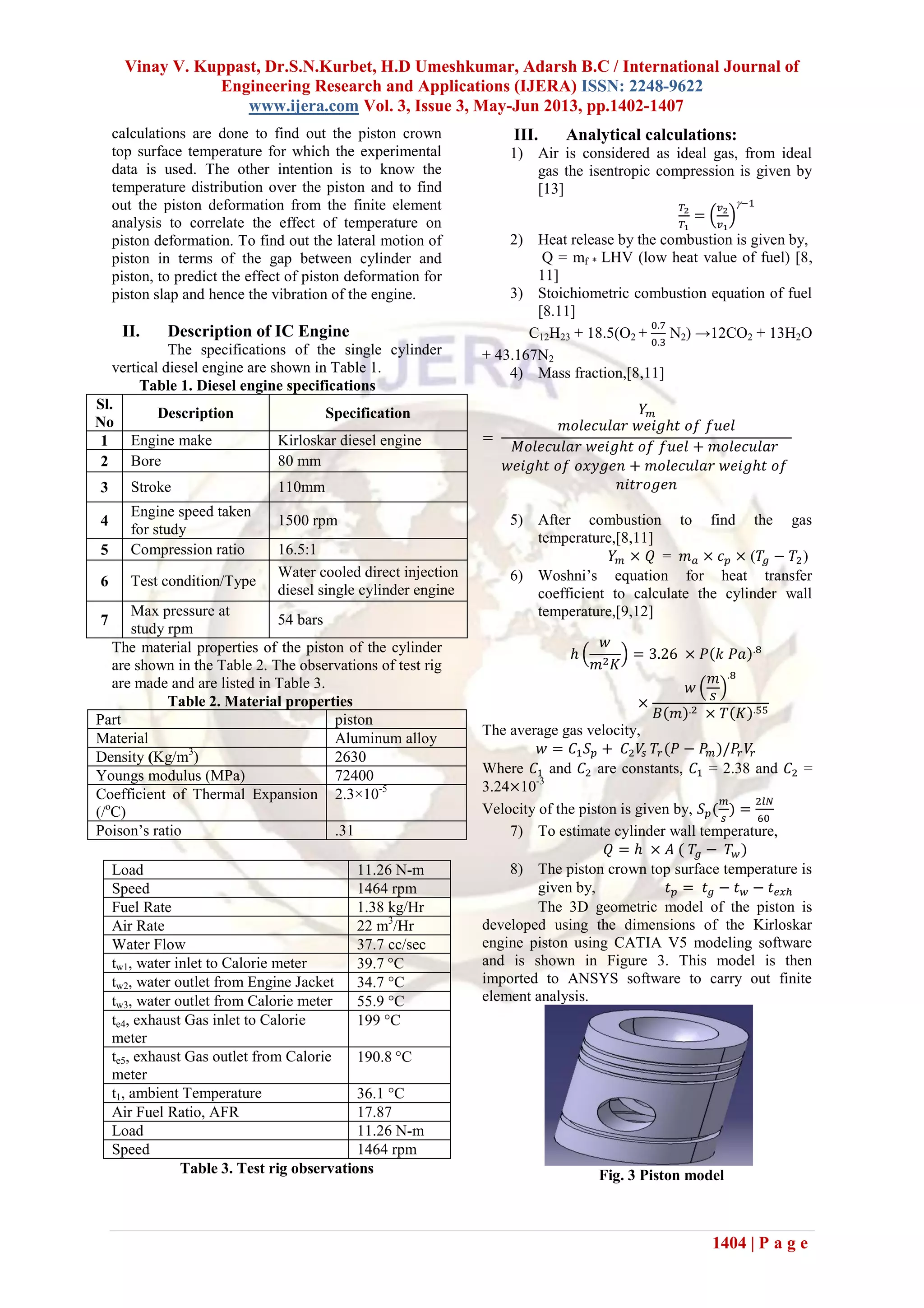 Vinay V. Kuppast, Dr.S.N.Kurbet, H.D Umeshkumar, Adarsh B.C / International Journal of
Engineering Research and Applications (IJERA) ISSN: 2248-9622
www.ijera.com Vol. 3, Issue 3, May-Jun 2013, pp.1402-1407
1404 | P a g e
calculations are done to find out the piston crown
top surface temperature for which the experimental
data is used. The other intention is to know the
temperature distribution over the piston and to find
out the piston deformation from the finite element
analysis to correlate the effect of temperature on
piston deformation. To find out the lateral motion of
piston in terms of the gap between cylinder and
piston, to predict the effect of piston deformation for
piston slap and hence the vibration of the engine.
II. Description of IC Engine
The specifications of the single cylinder
vertical diesel engine are shown in Table 1.
Table 1. Diesel engine specifications
Sl.
No
Description Specification
1 Engine make Kirloskar diesel engine
2 Bore 80 mm
3 Stroke 110mm
4
Engine speed taken
for study
1500 rpm
5 Compression ratio 16.5:1
6 Test condition/Type
Water cooled direct injection
diesel single cylinder engine
7
Max pressure at
study rpm
54 bars
The material properties of the piston of the cylinder
are shown in the Table 2. The observations of test rig
are made and are listed in Table 3.
Table 2. Material properties
Part piston
Material Aluminum alloy
Density (Kg/m3
) 2630
Youngs modulus (MPa) 72400
Coefficient of Thermal Expansion
(/o
C)
2.3×10-5
Poison’s ratio .31
Table 3. Test rig observations
III. Analytical calculations:
1) Air is considered as ideal gas, from ideal
gas the isentropic compression is given by
[13]
2) Heat release by the combustion is given by,
Q = mf * LHV (low heat value of fuel) [8,
11]
3) Stoichiometric combustion equation of fuel
[8.11]
C12H23 + 18.5(O2 + N2) →12CO2 + 13H2O
+ 43.167N2
4) Mass fraction,[8,11]
5) After combustion to find the gas
temperature,[8,11]
= ( )
6) Woshni’s equation for heat transfer
coefficient to calculate the cylinder wall
temperature,[9,12]
The average gas velocity,
Where and are constants, = 2.38 and =
3.24 10-3
Velocity of the piston is given by,
7) To estimate cylinder wall temperature,
8) The piston crown top surface temperature is
given by,
The 3D geometric model of the piston is
developed using the dimensions of the Kirloskar
engine piston using CATIA V5 modeling software
and is shown in Figure 3. This model is then
imported to ANSYS software to carry out finite
element analysis.
Fig. 3 Piston model
Load 11.26 N-m
Speed 1464 rpm
Fuel Rate 1.38 kg/Hr
Air Rate 22 m3
/Hr
Water Flow 37.7 cc/sec
tw1, water inlet to Calorie meter 39.7 C
tw2, water outlet from Engine Jacket 34.7 C
tw3, water outlet from Calorie meter 55.9 C
te4, exhaust Gas inlet to Calorie
meter
199 C
te5, exhaust Gas outlet from Calorie
meter
190.8 C
t1, ambient Temperature 36.1 C
Air Fuel Ratio, AFR 17.87
Load 11.26 N-m
Speed 1464 rpm
 
