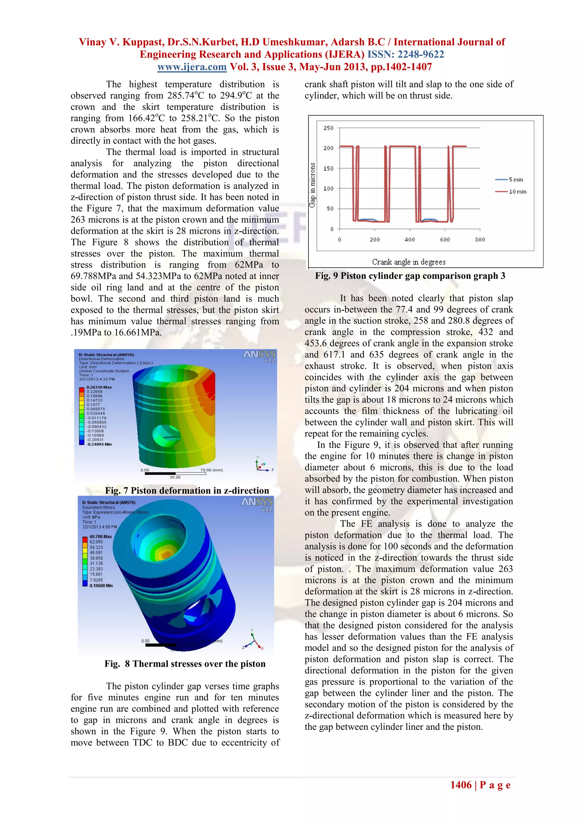 Vinay V. Kuppast, Dr.S.N.Kurbet, H.D Umeshkumar, Adarsh B.C / International Journal of
Engineering Research and Applications (IJERA) ISSN: 2248-9622
www.ijera.com Vol. 3, Issue 3, May-Jun 2013, pp.1402-1407
1406 | P a g e
The highest temperature distribution is
observed ranging from 285.74o
C to 294.9o
C at the
crown and the skirt temperature distribution is
ranging from 166.42o
C to 258.21o
C. So the piston
crown absorbs more heat from the gas, which is
directly in contact with the hot gases.
The thermal load is imported in structural
analysis for analyzing the piston directional
deformation and the stresses developed due to the
thermal load. The piston deformation is analyzed in
z-direction of piston thrust side. It has been noted in
the Figure 7, that the maximum deformation value
263 microns is at the piston crown and the minimum
deformation at the skirt is 28 microns in z-direction.
The Figure 8 shows the distribution of thermal
stresses over the piston. The maximum thermal
stress distribution is ranging from 62MPa to
69.788MPa and 54.323MPa to 62MPa noted at inner
side oil ring land and at the centre of the piston
bowl. The second and third piston land is much
exposed to the thermal stresses, but the piston skirt
has minimum value thermal stresses ranging from
.19MPa to 16.661MPa.
Fig. 7 Piston deformation in z-direction
Fig. 8 Thermal stresses over the piston
The piston cylinder gap verses time graphs
for five minutes engine run and for ten minutes
engine run are combined and plotted with reference
to gap in microns and crank angle in degrees is
shown in the Figure 9. When the piston starts to
move between TDC to BDC due to eccentricity of
crank shaft piston will tilt and slap to the one side of
cylinder, which will be on thrust side.
Fig. 9 Piston cylinder gap comparison graph 3
It has been noted clearly that piston slap
occurs in-between the 77.4 and 99 degrees of crank
angle in the suction stroke, 258 and 280.8 degrees of
crank angle in the compression stroke, 432 and
453.6 degrees of crank angle in the expansion stroke
and 617.1 and 635 degrees of crank angle in the
exhaust stroke. It is observed, when piston axis
coincides with the cylinder axis the gap between
piston and cylinder is 204 microns and when piston
tilts the gap is about 18 microns to 24 microns which
accounts the film thickness of the lubricating oil
between the cylinder wall and piston skirt. This will
repeat for the remaining cycles.
In the Figure 9, it is observed that after running
the engine for 10 minutes there is change in piston
diameter about 6 microns, this is due to the load
absorbed by the piston for combustion. When piston
will absorb, the geometry diameter has increased and
it has confirmed by the experimental investigation
on the present engine.
The FE analysis is done to analyze the
piston deformation due to the thermal load. The
analysis is done for 100 seconds and the deformation
is noticed in the z-direction towards the thrust side
of piston. . The maximum deformation value 263
microns is at the piston crown and the minimum
deformation at the skirt is 28 microns in z-direction.
The designed piston cylinder gap is 204 microns and
the change in piston diameter is about 6 microns. So
that the designed piston considered for the analysis
has lesser deformation values than the FE analysis
model and so the designed piston for the analysis of
piston deformation and piston slap is correct. The
directional deformation in the piston for the given
gas pressure is proportional to the variation of the
gap between the cylinder liner and the piston. The
secondary motion of the piston is considered by the
z-directional deformation which is measured here by
the gap between cylinder liner and the piston.
 