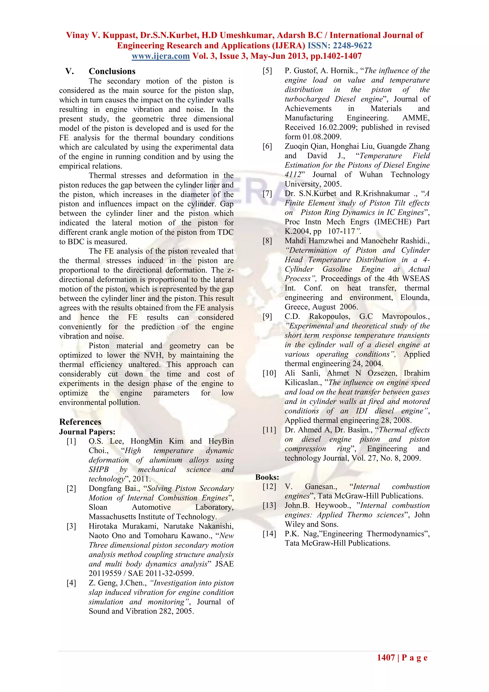 Vinay V. Kuppast, Dr.S.N.Kurbet, H.D Umeshkumar, Adarsh B.C / International Journal of
Engineering Research and Applications (IJERA) ISSN: 2248-9622
www.ijera.com Vol. 3, Issue 3, May-Jun 2013, pp.1402-1407
1407 | P a g e
V. Conclusions
The secondary motion of the piston is
considered as the main source for the piston slap,
which in turn causes the impact on the cylinder walls
resulting in engine vibration and noise. In the
present study, the geometric three dimensional
model of the piston is developed and is used for the
FE analysis for the thermal boundary conditions
which are calculated by using the experimental data
of the engine in running condition and by using the
empirical relations.
Thermal stresses and deformation in the
piston reduces the gap between the cylinder liner and
the piston, which increases in the diameter of the
piston and influences impact on the cylinder. Gap
between the cylinder liner and the piston which
indicated the lateral motion of the piston for
different crank angle motion of the piston from TDC
to BDC is measured.
The FE analysis of the piston revealed that
the thermal stresses induced in the piston are
proportional to the directional deformation. The z-
directional deformation is proportional to the lateral
motion of the piston, which is represented by the gap
between the cylinder liner and the piston. This result
agrees with the results obtained from the FE analysis
and hence the FE results can considered
conveniently for the prediction of the engine
vibration and noise.
Piston material and geometry can be
optimized to lower the NVH, by maintaining the
thermal efficiency unaltered. This approach can
considerably cut down the time and cost of
experiments in the design phase of the engine to
optimize the engine parameters for low
environmental pollution.
References
Journal Papers:
[1] O.S. Lee, HongMin Kim and HeyBin
Choi., “High temperature dynamic
deformation of aluminum alloys using
SHPB by mechanical science and
technology”, 2011.
[2] Dongfang Bai., “Solving Piston Secondary
Motion of Internal Combustion Engines”,
Sloan Automotive Laboratory,
Massachusetts Institute of Technology.
[3] Hirotaka Murakami, Narutake Nakanishi,
Naoto Ono and Tomoharu Kawano., “New
Three dimensional piston secondary motion
analysis method coupling structure analysis
and multi body dynamics analysis” JSAE
20119559 / SAE 2011-32-0599.
[4] Z. Geng, J.Chen., “Investigation into piston
slap induced vibration for engine condition
simulation and monitoring”, Journal of
Sound and Vibration 282, 2005.
[5] P. Gustof, A. Hornik., “The influence of the
engine load on value and temperature
distribution in the piston of the
turbocharged Diesel engine”, Journal of
Achievements in Materials and
Manufacturing Engineering. AMME,
Received 16.02.2009; published in revised
form 01.08.2009.
[6] Zuoqin Qian, Honghai Liu, Guangde Zhang
and David J., “Temperature Field
Estimation for the Pistons of Diesel Engine
4112” Journal of Wuhan Technology
University, 2005.
[7] Dr. S.N.Kurbet and R.Krishnakumar ., “A
Finite Element study of Piston Tilt effects
on Piston Ring Dynamics in IC Engines”,
Proc Instn Mech Engrs (IMECHE) Part
K.2004, pp 107-117”.
[8] Mahdi Hamzwhei and Manochehr Rashidi.,
“Determination of Piston and Cylinder
Head Temperature Distribution in a 4-
Cylinder Gasoline Engine at Actual
Process”, Proceedings of the 4th WSEAS
Int. Conf. on heat transfer, thermal
engineering and environment, Elounda,
Greece, August 2006.
[9] C.D. Rakopoulos, G.C Mavropoulos.,
”Experimental and theoretical study of the
short term response temperature transients
in the cylinder wall of a diesel engine at
various operating conditions”, Applied
thermal engineering 24, 2004.
[10] Ali Sanli, Ahmet N Ozsezen, Ibrahim
Kilicaslan., ”The influence on engine speed
and load on the heat transfer between gases
and in cylinder walls at fired and motored
conditions of an IDI diesel engine”,
Applied thermal engineering 28, 2008.
[11] Dr. Ahmed A, Dr. Basim., “Thermal effects
on diesel engine piston and piston
compression ring”, Engineering and
technology Journal, Vol. 27, No. 8, 2009.
Books:
[12] V. Ganesan., “Internal combustion
engines”, Tata McGraw-Hill Publications.
[13] John.B. Heywoob., ”Internal combustion
engines: Applied Thermo sciences”, John
Wiley and Sons.
[14] P.K. Nag,”Engineering Thermodynamics”,
Tata McGraw-Hill Publications.
 
