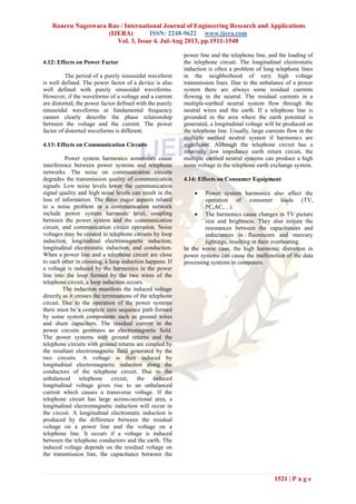 Raneru Nageswara Rao / International Journal of Engineering Research and Applications
(IJERA) ISSN: 2248-9622 www.ijera.com
Vol. 3, Issue 4, Jul-Aug 2013, pp.1511-1540
1521 | P a g e
4.12: Effects on Power Factor
The period of a purely sinusoidal waveform
is well defined. The power factor of a device is also
well defined with purely sinusoidal waveforms.
However, if the waveforms of a voltage and a current
are distorted, the power factor defined with the purely
sinusoidal waveforms at fundamental frequency
cannot clearly describe the phase relationship
between the voltage and the current. The power
factor of distorted waveforms is different.
4.13: Effects on Communication Circuits
Power system harmonics sometimes cause
interference between power systems and telephone
networks. The noise on communication circuits
degrades the transmission quality of communication
signals. Low noise levels lower the communication
signal quality and high noise levels can result in the
loss of information. The three major aspects related
to a noise problem in a communication network
include power system harmonic level, coupling
between the power system and the communication
circuit, and communication circuit operation. Noise
voltages may be created in telephone circuits by loop
induction, longitudinal electromagnetic induction,
longitudinal electrostatic induction, and conduction.
When a power line and a telephone circuit are close
to each other in crossing, a loop induction happens. If
a voltage is induced by the harmonics in the power
line into the loop formed by the two wires of the
telephone circuit, a loop induction occurs.
The induction manifests the induced voltage
directly as it crosses the terminations of the telephone
circuit. Due to the operation of the power systems
there must be a complete zero sequence path formed
by some system components such as ground wires
and shunt capacitors. The residual current in the
power circuits generates an electromagnetic field.
The power systems with ground returns and the
telephone circuits with ground returns are coupled by
the resultant electromagnetic field generated by the
two circuits. A voltage is then induced by
longitudinal electromagnetic induction along the
conductors of the telephone circuit. Due to the
unbalanced telephone circuit, the induced
longitudinal voltage gives rise to an unbalanced
current which causes a transverse voltage. If the
telephone circuit has large across-sectional area, a
longitudinal electromagnetic induction will occur in
the circuit. A longitudinal electrostatic induction is
produced by the difference between the residual
voltage on a power line and the voltage on a
telephone line. It occurs if a voltage is induced
between the telephone conductors and the earth. The
induced voltage depends on the residual voltage on
the transmission line, the capacitance between the
power line and the telephone line, and the loading of
the telephone circuit. The longitudinal electrostatic
induction is often a problem of long telephone lines
in the neighborhood of very high voltage
transmission lines. Due to the unbalance of a power
system there are always some residual currents
flowing in the neutral. The residual currents in a
multiple-earthed neutral system flow through the
neutral wires and the earth. If a telephone line is
grounded in the area where the earth potential is
generated, a longitudinal voltage will be produced on
the telephone line. Usually, large currents flow in the
multiple earthed neutral system if harmonics are
significant. Although the telephone circuit has a
relatively low impedance earth return circuit, the
multiple earthed neutral systems can produce a high
noise voltage in the telephone earth exchange system.
4.14: Effects on Consumer Equipment
 Power system harmonics also affect the
operation of consumer loads (TV,
PC,AC,…).
 The harmonics cause changes in TV picture
size and brightness. They also initiate the
resonances between the capacitances and
inductances in fluorescent and mercury
lightings, resulting in their overheating.
In the worse case, the high harmonic distortion in
power systems can cause the malfunction of the data
processing systems in computers.
 