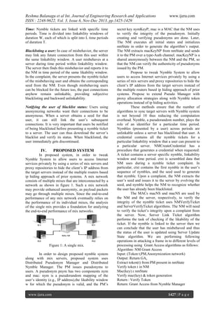 Reshma Balanagu et al Int. Journal of Engineering Research and Applications
ISSN : 2248-9622, Vol. 3, Issue 6, Nov-Dec 2013, pp.1425-1429
Time: Nymble tickets are linked with specific time
periods. Time is divided into linkability windows of
duration W, each of which is split into L time periods
of duration T.
Blacklisting a user: In case of misbehavior, the server
may link any future connection from this user within
the same linkability window. A user misbehaves at a
server during time period within linkability window.
The server then finds this misbehavior and reports it to
the NM in time period of the same likability window.
In the complaint, the server presents the nymble ticket
of the misbehaving user and obtains the corresponding
seed from the NM. Even though misbehaving users
can be blocked for the future too, the past connections
anyhow remain unlinkable, providing subjective
blacklisting and backward unlinkability.
Notifying the user of blacklist status: Users using
anonymizing networks want their connections to be
anonymous. When a server obtains a seed for that
user, it can still link the user’s subsequent
connections. It is very important that users be notified
of being blacklisted before presenting a nymble ticket
to a server. The user can thus download the server’s
blacklist and verify its status. When blacklisted, the
user immediately gets discontinued.

IV.

PROPOSED SYSTEM

In proposed system, in order to tweak
Nymble System to allow users to access Internet
services privately by using a series of mix servers and
proxy repositories to hide the client’s IP address from
the target servers instead of the multiple routers based
ip hiding approach of prior systems. A mix network
consists of multiple mixes that are interconnected by a
network as shown in figure 1. Such a mix network
may provide enhanced anonymity, as payload packets
may go through multiple mixes. Since the end-to-end
performance of any mix network eventually relies on
the performance of its individual mixes, the analysis
of the single mix provides a foundation for analyzing
the end-to-end performance of mix networks.

Figure 1: A single mix.
In order to design proposed nymble system
along with mix servers, proposed system uses
Distributed Pseudonym Manager and Distributed
Nymble Manager. The PM issues pseudonyms to
users. A pseudonym pnym has two components nym
and mac: nym is a pseudorandom mapping of the
user’s identity (e.g., IP address),the likability window
w for which the pseudonym is valid, and the PM’s
www.ijera.com

www.ijera.com

secret key nymKeyP; mac is a MAC that the NM uses
to verify the integrity of the pseudonym. Initially
creating and verifying pseudonyms are done. Later,
The NM executes all initial states and initializes
nmState in order to generate the algorithm’s output.
The NM extracts macKeyNP from nmState and sends
it to the PM over a type-Auth channel. macKeyNP is a
shared anonymously between the NM and the PM, so
that the NM can verify the authenticity of pseudonyms
issued by the PM.
Propose to tweak Nymble System to allow
users to access Internet services privately by using a
series of mix servers and proxy repositories to hide the
client’s IP address from the target servers instead of
the multiple routers based ip hiding approach of prior
systems. Propose to extend Pseudo Manager with
proxy allocation strategies along with Nymble token
operations instead of ip hiding activities.
These methods ensure that the number of
algorithms to sync target servers with Nymble system
is not beyond 10 thus reducing the computation
overhead. Nymble, a pseudorandom number, plays the
role of an identifier for a particular time period.
Nymbles (presented by a user) across periods are
unlinkable unless a server has blacklisted that user. A
credential contains all the nymble tickets for a
particular linkability window that a user can present to
a particular server. NMCreateCredential has a
procedure that generates a credential when requested:
A ticket contains a server specific nymble, linkability
window and time period. ctxt is scrambled data that
NM uses during a nymble ticket complaint. In
particular, ctxt contains the first nymble in the user’s
sequence of nymbles, and the seed used to generate
that nymble. Upon a complaint, the NM extracts the
user’s seed and issues it to the server by evolving the
seed, and nymble helps the NM to recognize whether
the user has already been blacklisted.
The MACs macNS and macNS are used by
the NM and the server, respectively, to verify the
integrity of the nymble ticket uses NMVerifyTicket
and ServerVerifyTicket algorithms. The NM will need
to verify the ticket’s integrity upon a complaint from
the server. Now, Server Link Ticket algorithm
performs the task of checking if the likability of the
ticket. If the nymble is linked to the server then we
can conclude that the user has misbehaved and thus
the status of the user is updated using Server Update
State algorithm. We are performing following
operations in attacking a frame in to different levels of
processing using Grant Access algorithms as follows:
Algorithm: NM Grant Access
Input: (Token t,PM,Anonymization network)
Output: Return GAs
Extract token(t) from PM present in nmState
Verify token t in NM
Mac(key) ε nmState
Verify mac(key) & token generation
Return : Verify Token
Return: Grant Access from Nymble Manager
1427 | P a g e

 