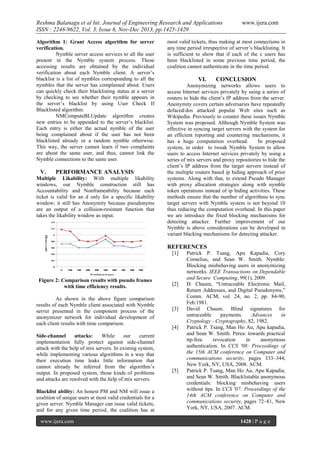 Reshma Balanagu et al Int. Journal of Engineering Research and Applications
ISSN : 2248-9622, Vol. 3, Issue 6, Nov-Dec 2013, pp.1425-1429
Algorithm 1: Grant Access algorithm for server
verification.
Nymble server access services to all the user
present in the Nymble system process. Those
accessing results are obtained by the individual
verification about each Nymble client. A server’s
blacklist is a list of nymbles corresponding to all the
nymbles that the server has complained about. Users
can quickly check their blacklisting status at a server
by checking to see whether their nymble appears in
the server’s blacklist by using User Check If
Blacklisted algorithm.
NMComputeBLUpdate algorithm creates
new entries to be appended to the server’s blacklist.
Each entry is either the actual nymble of the user
being complained about if the user has not been
blacklisted already or a random nymble otherwise.
This way, the server cannot learn if two complaints
are about the same user, and thus, cannot link the
Nymble connections to the same user.

V.

PERFORMANCE ANALYSIS

Multiple Likability: With multiple likability
windows, our Nymble construction still has
Accountability and Nonframeability because each
ticket is valid for an d only for a specific likability
window; it still has Anonymity because pseudonyms
are an output of a collision-resistant function that
takes the likability window as input.

www.ijera.com

most valid tickets, thus making at most connections in
any time period irrespective of server’s blacklisting. It
is sufficient to show that if each of the c users has
been blacklisted in some previous time period, the
coalition cannot authenticate in the time period.

VI.

CONCLUSION

Anonymizing networks allows users to
access Internet services privately by using a series of
routers to hide the client’s IP address from the server.
Anonymity covers certain adversaries have repeatedly
defaced/dos attacked popular Web sites such as
Wikipedia. Previously to counter these issues Nymble
System was proposed. Although Nymble System was
effective in syncing target servers with the system for
an efficient reporting and countering mechanisms, it
has a huge computation overhead.
In proposed
system, in order to tweak Nymble System to allow
users to access Internet services privately by using a
series of mix servers and proxy repositories to hide the
client’s IP address from the target servers instead of
the multiple routers based ip hiding approach of prior
systems. Along with that, to extend Pseudo Manager
with proxy allocation strategies along with nymble
token operations instead of ip hiding activities. These
methods ensure that the number of algorithms to sync
target servers with Nymble system is not beyond 10
thus reducing the computation overhead. In this paper
we are introduce the fixed blocking mechanisms for
detecting attacker. Further improvement of our
Nymble is above considerations can be developed in
variant blacking mechanisms for detecting attacker.

REFERENCES
[1]

Figure 2: Comparison results with pseudo frames
with time efficiency results.

[2]

As shown in the above figure comparison
results of each Nymble client associated with Nymble
server presented in the component process of the
anonymizer network for individual development of
each client results with time comparison.

[3]

Side-channel
attacks:
While
our
current
implementation fully protect against side-channel
attack with the help of mix servers. In existing system,
while implementing various algorithms in a way that
their execution time leaks little information that
cannot already be inferred from the algorithm’s
output. In proposed system, those kinds of problems
and attacks are resolved with the help of mix servers.
Blacklist ability: An honest PM and NM will issue a
coalition of unique users at most valid credentials for a
given server. Nymble Manager can issue valid tickets,
and for any given time period, the coalition has at
www.ijera.com

[4]

[5]

Patrick P. Tsang, Apu Kapadia, Cory
Cornelius, and Sean W. Smith. Nymble:
Blocking misbehaving users in anonymizing
networks. IEEE Transactions on Dependable
and Secure Computing, 99(1), 2009.
D. Chaum, “Untraceable Electronic Mail,
Return Addresses, and Digital Pseudonyms,”
Comm. ACM, vol. 24, no. 2, pp. 84-90,
Feb.1981.
David Chaum. Blind signatures for
untraceable
payments.
Advances
in
Cryptology - Cryptography, 82, 1982.
Patrick P. Tsang, Man Ho Au, Apu kapadia,
and Sean W. Smith. Perea: towards practical
ttp-free
revocation
in
anonymous
authentication. In CCS '08: Proceedings of
the 15th ACM conference on Computer and
communications security, pages 333–344,
New York, NY, USA, 2008. ACM.
Patrick P. Tsang, Man Ho Au, Apu Kapadia,
and Sean W. Smith. Blacklistable anonymous
credentials: blocking misbehaving users
without ttps. In CCS '07: Proceedings of the
14th ACM conference on Computer and
communications security, pages 72–81, New
York, NY, USA, 2007. ACM.
1428 | P a g e

 