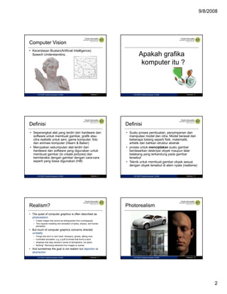 9/8/2008

Computer Vision
• Kecerdasan Buatan(Artificial Intelligence):
Speech Understanding.

IF27325P Grafika Komputer © 2008

Halaman 7

Apakah grafika
komputer itu ?
p

IF27325P Grafika Komputer © 2008

Halaman 8

Definisi

Definisi

• Seperangkat alat yang terdiri dari hardware dan
software untuk membuat gambar, grafik atau
citra realistik untuk seni, game komputer, foto
dan animasi komputer (Hearn & Baker)
• Merupakan sekumpulan alat terdiri dari
hardware dan software yang digunakan untuk
membuat gambar (to create pictures) dan
berinteraksi dengan gambar dengan cara-cara
seperti yang biasa digunakan (Hill)

• Suatu proses pembuatan, penyimpanan dan
manipulasi model dan citra. Model berasal dari
beberapa bidang seperti fisik, matematik,
artistik dan bahkan struktur abstrak
• proses untuk menciptakan suatu gambar
berdasarkan deskripsi obyek maupun latar
belakang yang terkandung pada gambar
tersebut
• Teknik untuk membuat gambar obyek sesuai
dengan obyek tersebut di alam nyata (realisme)

IF27325P Grafika Komputer © 2008

Halaman 9

Realism?

IF27325P Grafika Komputer © 2008

Halaman 10

Photorealism

• The quest of computer graphics is often described as
photorealism
– Create images that cannot be distinguished from a photograph
– This requires modeling and simulation of optics, physics, and human
perception

• But much of computer graphics concerns directed
unreality
–
–
–
–

Things that don’t or can’t exist: dinosaurs, ghosts, talking mice
Controlled simulation, e.g. a puff of smoke that forms a word
Shadows that obey director’s sense of atmosphere, not optics
Nothing! Removing elements from images or scenes

• And sometimes the goal is not realism but depiction or
abstraction
IF27325P Grafika Komputer © 2008

Halaman 11

IF27325P Grafika Komputer © 2008

Halaman 12

2

 