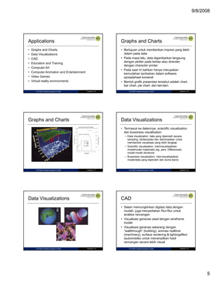 9/8/2008

Applications

Graphs and Charts

•
•
•
•
•
•
•
•

• Bertujuan untuk memberikan impresi yang lebih
dalam pada data
• Pada masa lalu, data digambarkan langsung
dengan plotter pada kertas atau dirender
g p
p
dengan character printer
• Pada saat ini bahkan hanya merupakan
kemudahan tambahan dalam software
spreadsheet komersil
• Bentuk grafik presentasi tersebut adalah chart,
bar chart, pie chart, dan lain-lain.

Graphs and Charts
Data Visualizations
CAD
Education and Training
Computer Art
Computer Animation and Entertainment
Video Games
Virtual reality environments

IF27325P Grafika Komputer © 2008

Halaman 25

Graphs and Charts

IF27325P Grafika Komputer © 2008

Halaman 26

Data Visualizations
• Termasuk ke dalamnya: scientific visualization
dan bussiness visualization
– Data visualization: data yang diperoleh secara
sampling, diinterpolasi dan dianimasikan untuk
membentuk visualisasi yang l bih l
b t k i
li
i
lebih lengkap
k
– Scientific visualisation: memvisualisasikan
modelmodel matematis (eg. pers. Differensial),
model-model struktural
– Bussiness visualization: memvisualisasikan
model/data yang diperoleh dari dunia bisnis

IF27325P Grafika Komputer © 2008

Halaman 27

Data Visualizations

IF27325P Grafika Komputer © 2008

Halaman 28

CAD
• Selain memungkinkan digitasi data dengan
mudah, juga menyediakan fitur-fitur untuk
analisis rancangan
• Visualisasi generasi awal dengan wireframe
g
g
model
• Visualisasi generasi sekarang dengan
“walkthrough” (building), animasi realtime
(machinery), surface rendering & lightingeffect
(automobile) untuk menampilkan hasil
rancangan secara lebih visual

IF27325P Grafika Komputer © 2008

Halaman 29

IF27325P Grafika Komputer © 2008

Halaman 30

5

 