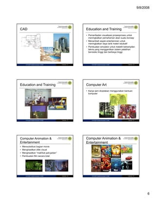 9/8/2008

CAD

Education and Training
• Pemanfaatan visualisasi prosesproses untuk
meningkatkan pemahaman akan suatu konsep
• Menambah aspek entertainmen untuk
meningkatkan daya tarik materi edukatif
g
y
• Pembuatan simulator untuk melatih ketrampilan
teknis yang menggantikan sistem pelatihan
berresiko tinggi dan berbiaya tinggi

IF27325P Grafika Komputer © 2008

Halaman 31

Education and Training

IF27325P Grafika Komputer © 2008

Halaman 32

Computer Art
• Karya seni diciptakan menggunakan bantuan
komputer

IF27325P Grafika Komputer © 2008

Halaman 33

Halaman 34

Computer Animation &
Entertainment

Computer Animation &
Entertainment
•
•
•
•

IF27325P Grafika Komputer © 2008

Mensubstitusi bagian movie
Menghasilkan efek visual
Menghasilkan “makhluk jadi-jadian”
Pembuatan film secara total

IF27325P Grafika Komputer © 2008

Halaman 35

IF27325P Grafika Komputer © 2008

Halaman 36

6

 