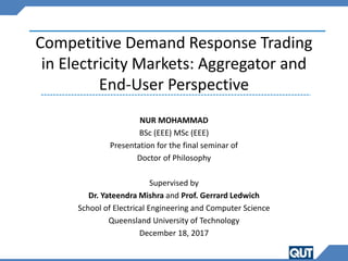 Competitive Demand Response Trading
in Electricity Markets: Aggregator and
End-User Perspective
NUR MOHAMMAD
BSc (EEE) MSc (EEE)
Presentation for the final seminar of
Doctor of Philosophy
Supervised by
Dr. Yateendra Mishra and Prof. Gerrard Ledwich
School of Electrical Engineering and Computer Science
Queensland University of Technology
December 18, 2017
 