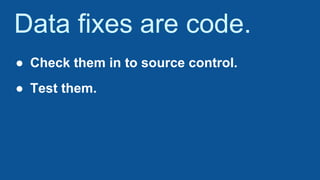 Data fixes are code.
● Check them in to source control.
● Test them.
 