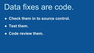Data fixes are code.
● Check them in to source control.
● Test them.
● Code review them.
 