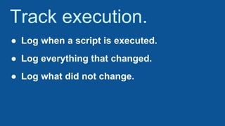 Track execution.
● Log when a script is executed.
● Log everything that changed.
● Log what did not change.
 
