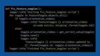 def fix_feature_toggles():
logger.info('Starting fix_feature_toggles script')
for toggle in FeatureToggle.objects.all():
if toggle.orientation_videos:
logger.info('FeatureToggle {} orientation_videos
already exists; skipping'.format(toggle.id))
else:
toggle.orientation_videos = get_correct_value(toggle)
toggle.save()
logger.info(
'FeatureToggle {} orientation_videos updated to
{}'.format(toggle.id, toggle.orientation_videos))
logger.info('Finished fix_feature_toggles script')
 