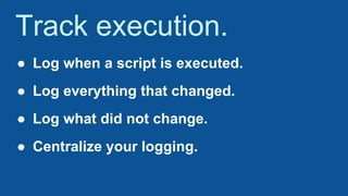 Track execution.
● Log when a script is executed.
● Log everything that changed.
● Log what did not change.
● Centralize your logging.
 