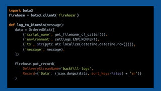 import boto3
firehose = boto3.client('firehose')
def log_to_kinesis(message):
data = OrderedDict([
('script_name', get_filename_of_caller()),
('environment', settings.ENVIRONMENT),
('ts', str(pytz.utc.localize(datetime.datetime.now()))),
('message', message),
])
firehose.put_record(
DeliveryStreamName='backfill-logs',
Record={'Data': (json.dumps(data, sort_keys=False) + 'n')}
)
 