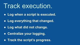 Track execution.
● Log when a script is executed.
● Log everything that changed.
● Log what did not change.
● Centralize your logging.
● Track the script’s progress.
 