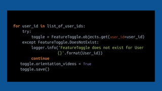 for user_id in list_of_user_ids:
try:
toggle = FeatureToggle.objects.get(user_id=user_id)
except FeatureToggle.DoesNotExist:
logger.info('FeatureToggle does not exist for User
{}'.format(User_id))
continue
toggle.orientation_videos = True
toggle.save()
 