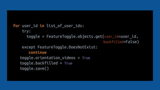 for user_id in list_of_user_ids:
try:
toggle = FeatureToggle.objects.get(user_id=user_id,
backfilled=False)
except FeatureToggle.DoesNotExist:
continue
toggle.orientation_videos = True
toggle.backfilled = True
toggle.save()
 