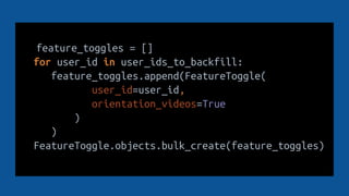 feature_toggles = []
for user_id in user_ids_to_backfill:
feature_toggles.append(FeatureToggle(
user_id=user_id,
orientation_videos=True
)
)
FeatureToggle.objects.bulk_create(feature_toggles)
 