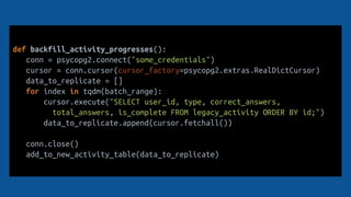def backfill_activity_progresses():
conn = psycopg2.connect("some_credentials")
cursor = conn.cursor(cursor_factory=psycopg2.extras.RealDictCursor)
data_to_replicate = []
for index in tqdm(batch_range):
cursor.execute("SELECT user_id, type, correct_answers,
total_answers, is_complete FROM legacy_activity ORDER BY id;")
data_to_replicate.append(cursor.fetchall())
conn.close()
add_to_new_activity_table(data_to_replicate)
 
