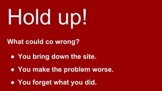 Hold up!
What could co wrong?
● You bring down the site.
● You make the problem worse.
● You forget what you did.
 