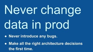 Never change
data in prod
● Never introduce any bugs.
● Make all the right architecture decisions
the first time.
 