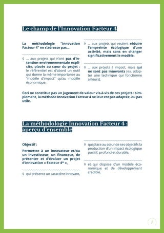 7
La méthodologie Innovation Facteur 4 :
aperçu d’ensemble
Objectif :
Permettre à un innovateur et/ou
un investisseur, un inanceur, de
présenter et d’évaluer un projet
d’innovation « Facteur 4* »,
◊ qui présente un caractère innovant,
◊ qui place au cœur de ses objectifs la
production d’un impact écologique
positif, profond et durable,
◊ et qui dispose d’un modèle éco-
nomique et de développement
crédible.
Ceci ne constitue pas un jugement de valeur vis-à-vis de ces projets : sim-
plement, la méthode Innovation Facteur 4 ne leur est pas adaptée, ou pas
utile.
Le champ de l’Innovation Facteur 4
La méthodologie “Innovation
Facteur 4” ne s’adresse pas...
◊ … aux projets qui n’ont pas d’in-
tention environnementale expli-
cite, placée au cœur du projet :
le référentiel est d’abord un outil
qui donne la même importance au
“modèle d’impact” qu’au modèle
économique.
◊ … aux projets qui veulent réduire
l’empreinte écologique d’une
activité, mais sans en changer
signiicativement le modèle.
◊ … aux projets à impact, mais qui
ne sont pas innovants (ex. adop-
ter une technique qui fonctionne
ailleurs).
 