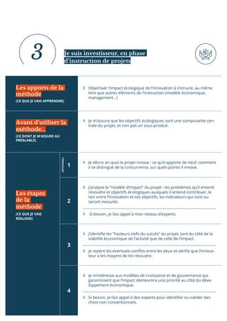 ◊ Objectiver l’impact écologique de l’innovation à instruire, au même
titre que autres éléments de l’instruction (modèle économique,
management…)
◊ Je m’assure que les objectifs écologiques sont une composante cen-
trale du projet, et non pas un sous-produit.
◊ Je décris en quoi le projet innove : ce qu’il apporte de neuf, comment
il se distingue de la concurrence, sur quels points il innove.
◊ J’analyse le “modèle d’impact” du projet : les problèmes qu’il entend
résoudre et objectifs écologiques auxquels il entend contribuer, le
lien entre l’innovation et ces objectifs, les indicateurs qui sont ou
seront mesurés.
◊ Si besoin, je fais appel à mon réseau d’experts.
◊ J’identiie les “Facteurs clefs du succès” du projet, tant du côté de la
viabilité économique de l’activité que de celle de l’impact.
◊ Je repère les éventuels conlits entre les deux et vériie que l’innova-
teur a les moyens de les résoudre.
◊ Je m’intéresse aux modèles de croissance et de gouvernance qui
garantissent que l’impact demeurera une priorité au côté du déve-
loppement économique.
◊ Si besoin, je fais appel à des experts pour identiier ou valider des
choix non conventionnels.
Les apports de la
méthode
(CE QUE JE VAIS APPRENDRE)
Avant d’utiliser la
méthode...
(CE DONT JE M’ASSURE AU
PRÉALABLE)
1
2
3
4
Les étapes
de la
méthode
(CE QUE JE VAIS
RÉALISER)
Je suis investisseur, en phase
d’instruction de projets
3 (OPTIONNEL)
 