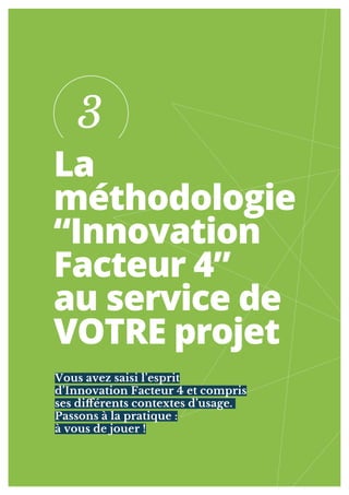 14
La
méthodologie
“Innovation
Facteur 4”
au service de
VOTRE projet
Vous avez saisi l’esprit
d’Innovation Facteur 4 et compris
ses diférents contextes d’usage.
Passons à la pratique :
à vous de jouer !
3
 